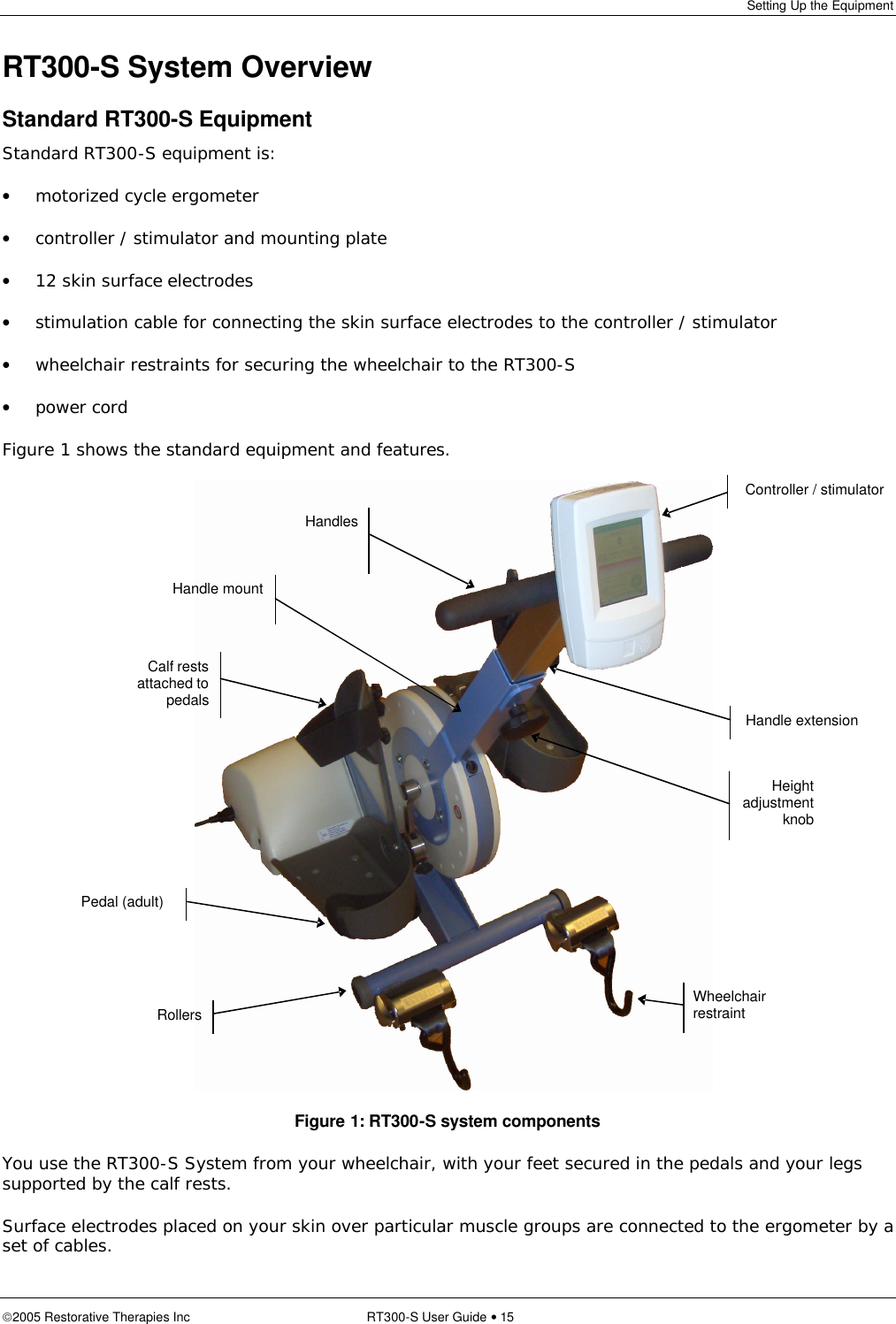 Setting Up the Equipment  2005 Restorative Therapies Inc RT300-S User Guide • 15 RT300-S System Overview Standard RT300-S Equipment Standard RT300-S equipment is: • motorized cycle ergometer • controller / stimulator and mounting plate • 12 skin surface electrodes • stimulation cable for connecting the skin surface electrodes to the controller / stimulator • wheelchair restraints for securing the wheelchair to the RT300-S • power cord Figure 1 shows the standard equipment and features.     Figure 1: RT300-S system components You use the RT300-S System from your wheelchair, with your feet secured in the pedals and your legs supported by the calf rests. Surface electrodes placed on your skin over particular muscle groups are connected to the ergometer by a set of cables. Controller / stimulator Handle mount Handles Wheelchair restraint Pedal (adult)  Handle extension Height adjustment knob Rollers Calf rests attached to pedals 