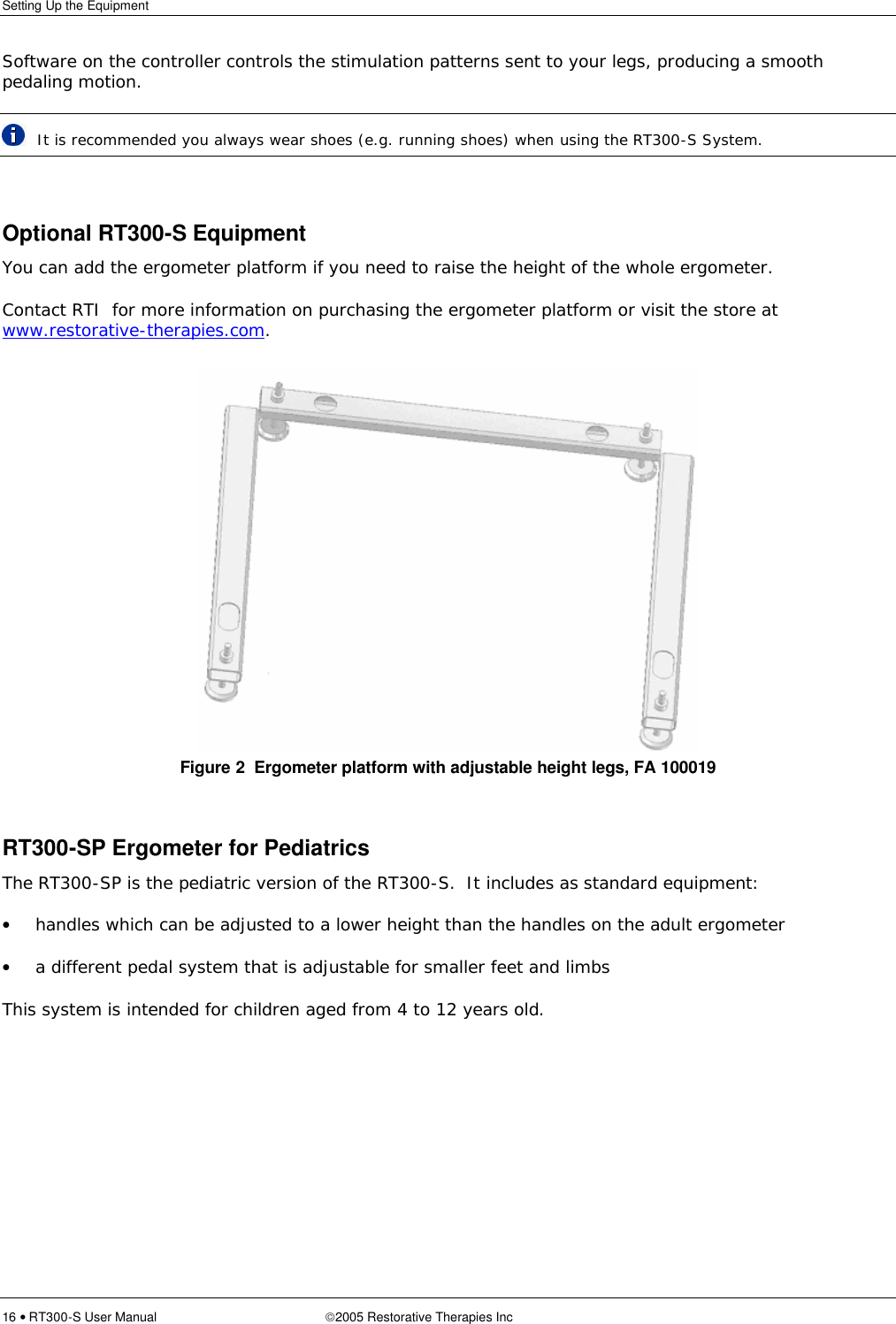 Setting Up the Equipment  16 • RT300-S User Manual 2005 Restorative Therapies Inc Software on the controller controls the stimulation patterns sent to your legs, producing a smooth pedaling motion.  It is recommended you always wear shoes (e.g. running shoes) when using the RT300-S System.   Optional RT300-S Equipment You can add the ergometer platform if you need to raise the height of the whole ergometer.   Contact RTI  for more information on purchasing the ergometer platform or visit the store at www.restorative-therapies.com. Figure 2  Ergometer platform with adjustable height legs, FA 100019  RT300-SP Ergometer for Pediatrics The RT300-SP is the pediatric version of the RT300-S.  It includes as standard equipment: • handles which can be adjusted to a lower height than the handles on the adult ergometer • a different pedal system that is adjustable for smaller feet and limbs This system is intended for children aged from 4 to 12 years old.  