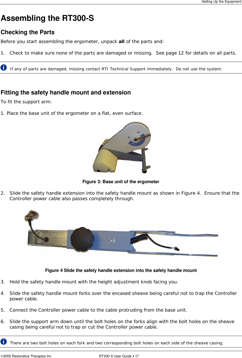 Setting Up the Equipment  2005 Restorative Therapies Inc RT300-S User Guide • 17 Assembling the RT300-S Checking the Parts Before you start assembling the ergometer, unpack all of the parts and: 1. Check to make sure none of the parts are damaged or missing.  See page 12 for details on all parts.   If any of parts are damaged, missing contact RTI Technical Support immediately.  Do not use the system.  Fitting the safety handle mount and extension To fit the support arm: 1. Place the base unit of the ergometer on a flat, even surface.    Figure 3: Base unit of the ergometer 2. Slide the safety handle extension into the safety handle mount as shown in Figure 4.  Ensure that the Controller power cable also passes completely through.  Figure 4 Slide the safety handle extension into the safety handle mount 3. Hold the safety handle mount with the height adjustment knob facing you. 4. Slide the safety handle mount forks over the encased sheave being careful not to trap the Controller power cable. 5. Connect the Controller power cable to the cable protruding from the base unit.  6. Slide the support arm down until the bolt holes on the forks align with the bolt holes on the sheave casing being careful not to trap or cut the Controller power cable.   There are two bolt holes on each fork and two corresponding bolt holes on each side of the sheave casing. 