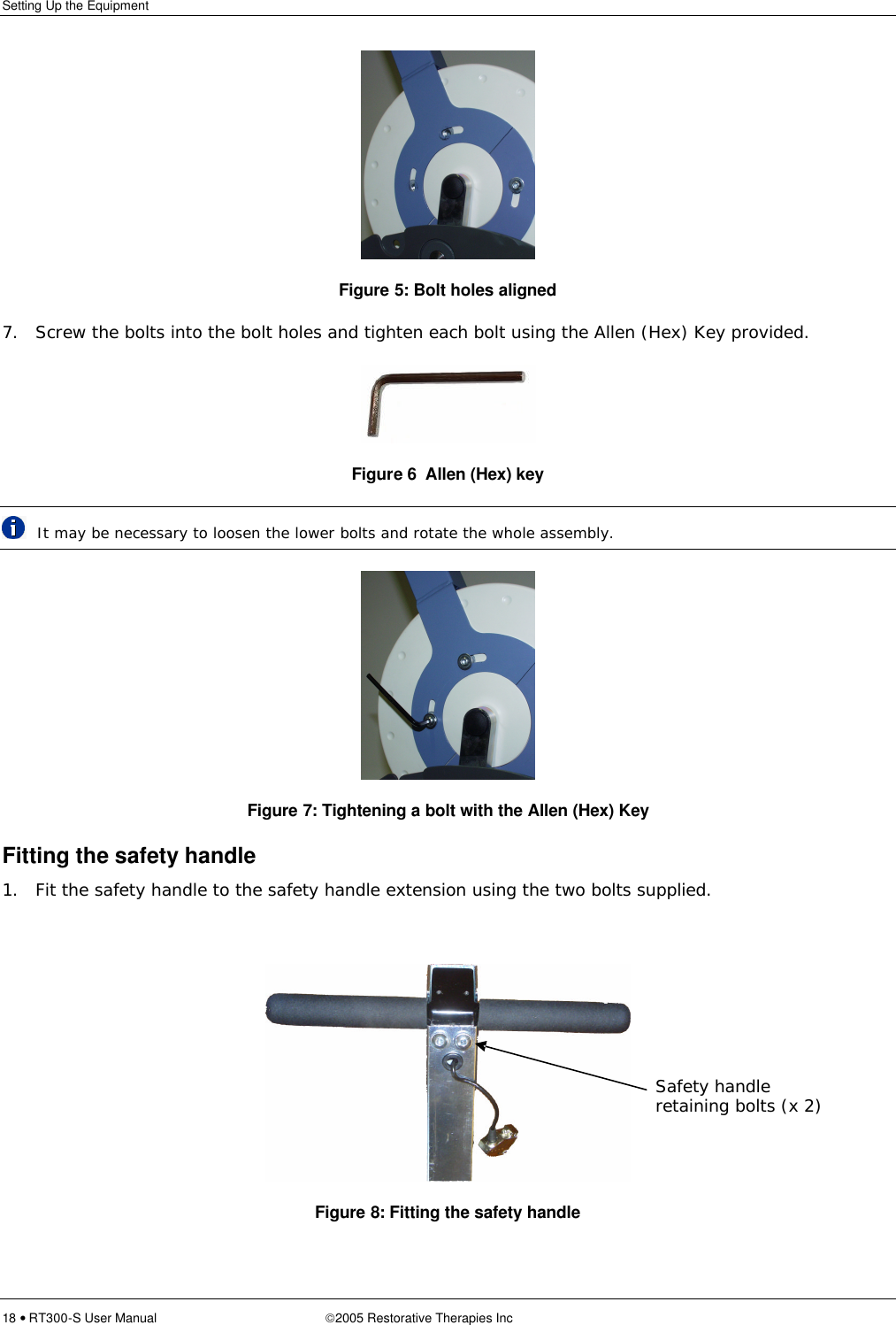 Setting Up the Equipment  18 • RT300-S User Manual 2005 Restorative Therapies Inc   Figure 5: Bolt holes aligned 7. Screw the bolts into the bolt holes and tighten each bolt using the Allen (Hex) Key provided.  Figure 6  Allen (Hex) key  It may be necessary to loosen the lower bolts and rotate the whole assembly.  Figure 7: Tightening a bolt with the Allen (Hex) Key Fitting the safety handle 1. Fit the safety handle to the safety handle extension using the two bolts supplied.   Figure 8: Fitting the safety handle  Safety handle retaining bolts (x 2) 