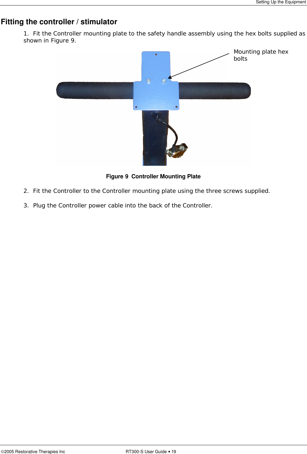 Setting Up the Equipment  2005 Restorative Therapies Inc RT300-S User Guide • 19 Fitting the controller / stimulator 1.  Fit the Controller mounting plate to the safety handle assembly using the hex bolts supplied as shown in Figure 9.  Figure 9  Controller Mounting Plate 2.  Fit the Controller to the Controller mounting plate using the three screws supplied. 3.  Plug the Controller power cable into the back of the Controller. Mounting plate hex bolts 