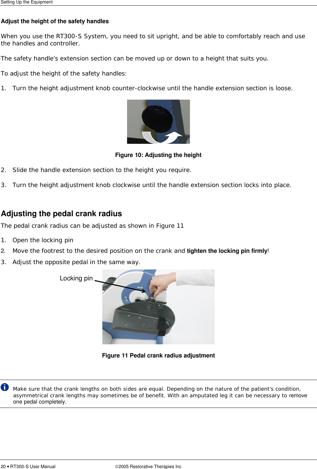 Setting Up the Equipment  20 • RT300-S User Manual 2005 Restorative Therapies Inc Adjust the height of the safety handles When you use the RT300-S System, you need to sit upright, and be able to comfortably reach and use the handles and controller. The safety handle’s extension section can be moved up or down to a height that suits you. To adjust the height of the safety handles: 1. Turn the height adjustment knob counter-clockwise until the handle extension section is loose.  Figure 10: Adjusting the height 2. Slide the handle extension section to the height you require. 3. Turn the height adjustment knob clockwise until the handle extension section locks into place.  Adjusting the pedal crank radius The pedal crank radius can be adjusted as shown in Figure 11  1. Open the locking pin 2. Move the footrest to the desired position on the crank and tighten the locking pin firmly! 3. Adjust the opposite pedal in the same way.    Figure 11 Pedal crank radius adjustment    Make sure that the crank lengths on both sides are equal. Depending on the nature of the patient’s condition, asymmetrical crank lengths may sometimes be of benefit. With an amputated leg it can be necessary to remove one pedal completely.  Locking pin 