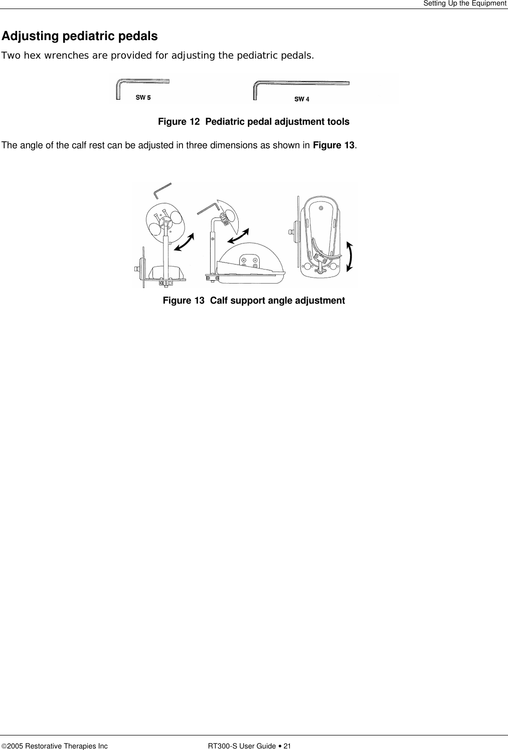 Setting Up the Equipment  2005 Restorative Therapies Inc RT300-S User Guide • 21  Adjusting pediatric pedals Two hex wrenches are provided for adjusting the pediatric pedals.  Figure 12  Pediatric pedal adjustment tools The angle of the calf rest can be adjusted in three dimensions as shown in Figure 13.    Figure 13  Calf support angle adjustment 