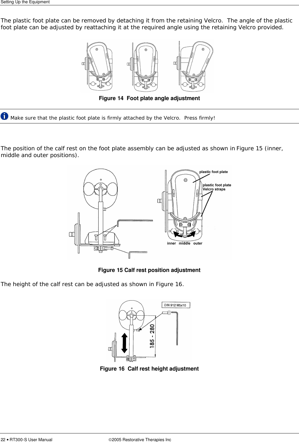 Setting Up the Equipment  22 • RT300-S User Manual 2005 Restorative Therapies Inc   The plastic foot plate can be removed by detaching it from the retaining Velcro.  The angle of the plastic foot plate can be adjusted by reattaching it at the required angle using the retaining Velcro provided. Figure 14  Foot plate angle adjustment  Make sure that the plastic foot plate is firmly attached by the Velcro.  Press firmly!  The position of the calf rest on the foot plate assembly can be adjusted as shown in Figure 15 (inner, middle and outer positions).  Figure 15 Calf rest position adjustment The height of the calf rest can be adjusted as shown in Figure 16.      Figure 16  Calf rest height adjustment 