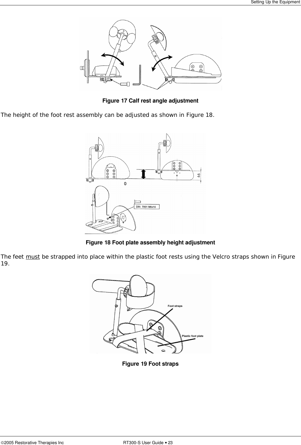 Setting Up the Equipment  2005 Restorative Therapies Inc RT300-S User Guide • 23   Figure 17 Calf rest angle adjustment The height of the foot rest assembly can be adjusted as shown in Figure 18.         Figure 18 Foot plate assembly height adjustment The feet must be strapped into place within the plastic foot rests using the Velcro straps shown in Figure 19.  Figure 19 Foot straps  