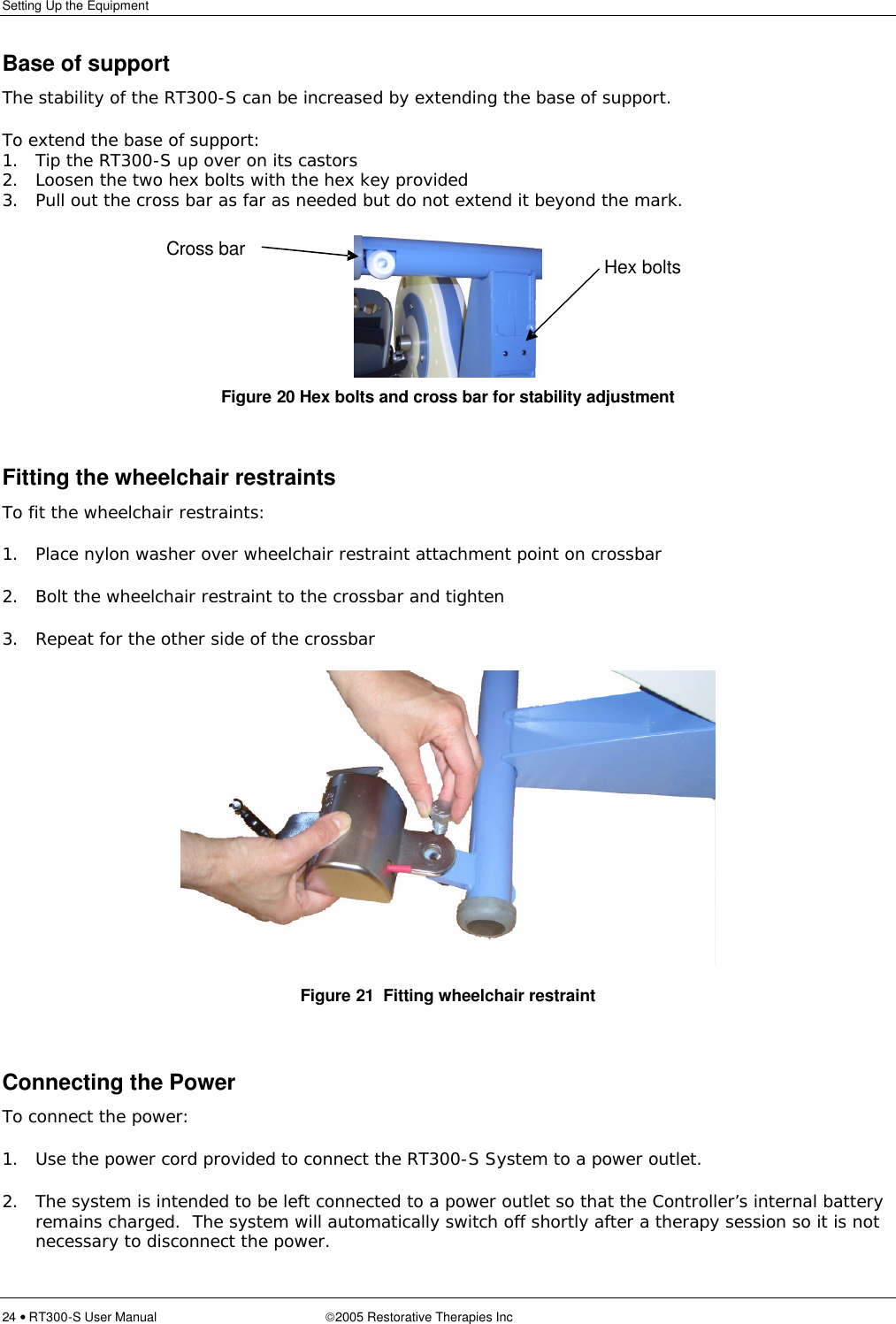 Setting Up the Equipment  24 • RT300-S User Manual 2005 Restorative Therapies Inc Base of support The stability of the RT300-S can be increased by extending the base of support.   To extend the base of support: 1. Tip the RT300-S up over on its castors 2. Loosen the two hex bolts with the hex key provided 3. Pull out the cross bar as far as needed but do not extend it beyond the mark.   Figure 20 Hex bolts and cross bar for stability adjustment  Fitting the wheelchair restraints To fit the wheelchair restraints: 1. Place nylon washer over wheelchair restraint attachment point on crossbar 2. Bolt the wheelchair restraint to the crossbar and tighten 3. Repeat for the other side of the crossbar  Figure 21  Fitting wheelchair restraint  Connecting the Power To connect the power: 1. Use the power cord provided to connect the RT300-S System to a power outlet. 2. The system is intended to be left connected to a power outlet so that the Controller’s internal battery remains charged.  The system will automatically switch off shortly after a therapy session so it is not necessary to disconnect the power.   Hex bolts Cross bar 