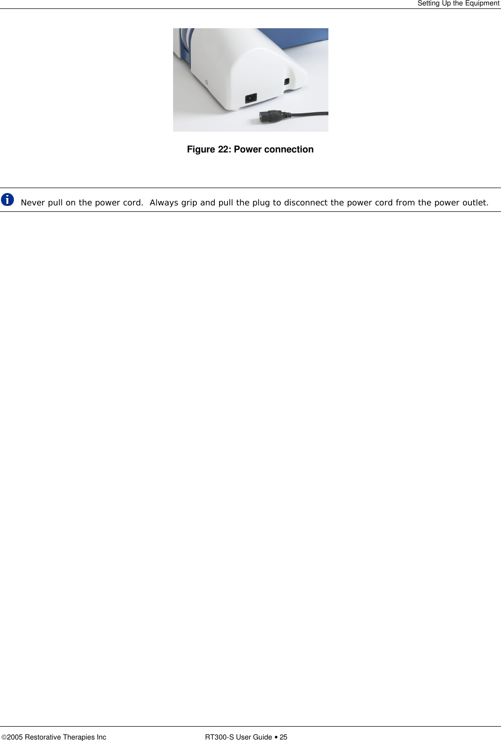 Setting Up the Equipment  2005 Restorative Therapies Inc RT300-S User Guide • 25  Figure 22: Power connection   Never pull on the power cord.  Always grip and pull the plug to disconnect the power cord from the power outlet. 