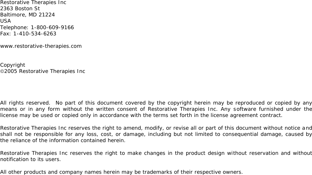        Restorative Therapies Inc 2363 Boston St Baltimore, MD 21224 USA Telephone: 1-800-609-9166 Fax: 1-410-534-6263  www.restorative-therapies.com   Copyright 2005 Restorative Therapies Inc     All rights reserved.  No part of this document covered by the copyright herein may be reproduced or copied by any means or in any form without the written consent of Restorative Therapies Inc. Any software furnished under the license may be used or copied only in accordance with the terms set forth in the license agreement contract.  Restorative Therapies Inc reserves the right to amend, modify, or revise all or part of this document without notice and shall not be responsible for any loss, cost, or damage, including but not limited to consequential damage, caused by the reliance of the information contained herein.  Restorative Therapies Inc reserves the right to make changes in the product design without reservation and without notification to its users.  All other products and company names herein may be trademarks of their respective owners.  