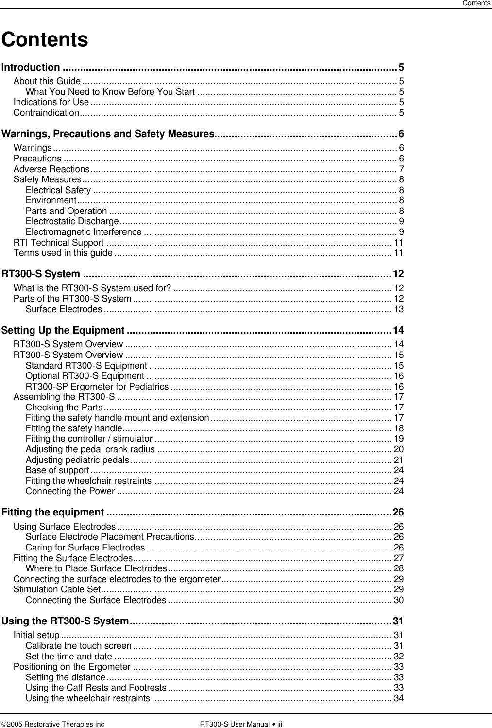 Contents  2005 Restorative Therapies Inc RT300-S User Manual • iii Contents Introduction ...................................................................................................................5 About this Guide ...................................................................................................................... 5 What You Need to Know Before You Start ........................................................................... 5 Indications for Use................................................................................................................... 5 Contraindication....................................................................................................................... 5 Warnings, Precautions and Safety Measures...............................................................6 Warnings................................................................................................................................. 6 Precautions ............................................................................................................................. 6 Adverse Reactions................................................................................................................... 7 Safety Measures...................................................................................................................... 8 Electrical Safety .................................................................................................................. 8 Environment........................................................................................................................ 8 Parts and Operation ............................................................................................................ 8 Electrostatic Discharge........................................................................................................ 9 Electromagnetic Interference ............................................................................................... 9 RTI Technical Support ........................................................................................................... 11 Terms used in this guide ........................................................................................................ 11 RT300-S System ..........................................................................................................12 What is the RT300-S System used for? .................................................................................. 12 Parts of the RT300-S System .................................................................................................12 Surface Electrodes ............................................................................................................ 13 Setting Up the Equipment ...........................................................................................14 RT300-S System Overview .................................................................................................... 14 RT300-S System Overview .................................................................................................... 15 Standard RT300-S Equipment ........................................................................................... 15 Optional RT300-S Equipment ............................................................................................ 16 RT300-SP Ergometer for Pediatrics ................................................................................... 16 Assembling the RT300-S ....................................................................................................... 17 Checking the Parts............................................................................................................ 17 Fitting the safety handle mount and extension.................................................................... 17 Fitting the safety handle..................................................................................................... 18 Fitting the controller / stimulator ......................................................................................... 19 Adjusting the pedal crank radius ........................................................................................ 20 Adjusting pediatric pedals.................................................................................................. 21 Base of support................................................................................................................. 24 Fitting the wheelchair restraints.......................................................................................... 24 Connecting the Power ....................................................................................................... 24 Fitting the equipment ..................................................................................................26 Using Surface Electrodes....................................................................................................... 26 Surface Electrode Placement Precautions.......................................................................... 26 Caring for Surface Electrodes............................................................................................ 26 Fitting the Surface Electrodes.................................................................................................27 Where to Place Surface Electrodes.................................................................................... 28 Connecting the surface electrodes to the ergometer................................................................ 29 Stimulation Cable Set............................................................................................................. 29 Connecting the Surface Electrodes .................................................................................... 30 Using the RT300-S System..........................................................................................31 Initial setup ............................................................................................................................ 31 Calibrate the touch screen .................................................................................................31 Set the time and date ........................................................................................................ 32 Positioning on the Ergometer .................................................................................................33 Setting the distance........................................................................................................... 33 Using the Calf Rests and Footrests.................................................................................... 33 Using the wheelchair restraints .......................................................................................... 34 