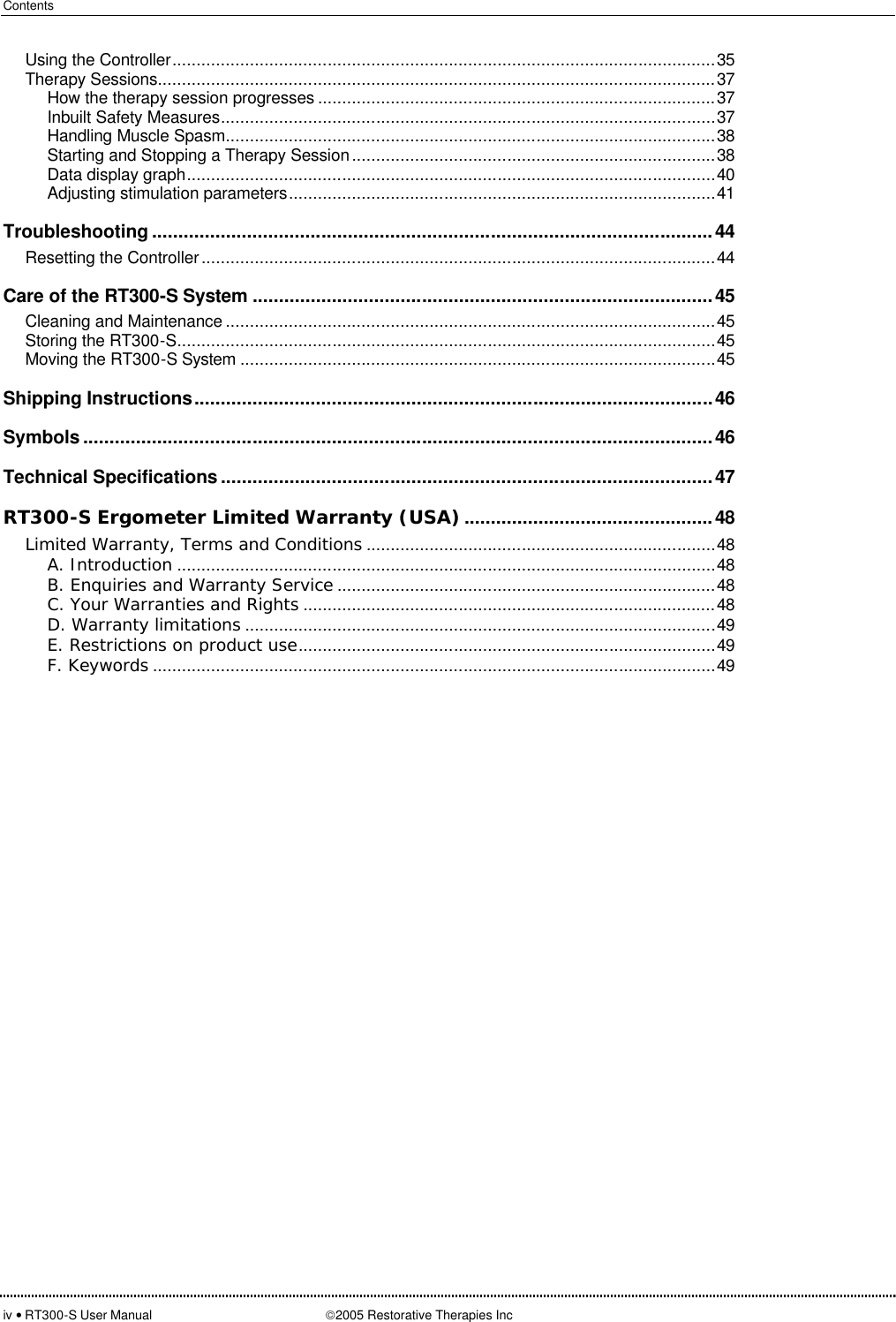 Contents  iv • RT300-S User Manual 2005 Restorative Therapies Inc Using the Controller................................................................................................................35 Therapy Sessions...................................................................................................................37 How the therapy session progresses ..................................................................................37 Inbuilt Safety Measures......................................................................................................37 Handling Muscle Spasm.....................................................................................................38 Starting and Stopping a Therapy Session...........................................................................38 Data display graph.............................................................................................................40 Adjusting stimulation parameters........................................................................................41 Troubleshooting ..........................................................................................................44 Resetting the Controller..........................................................................................................44 Care of the RT300-S System .......................................................................................45 Cleaning and Maintenance .....................................................................................................45 Storing the RT300-S...............................................................................................................45 Moving the RT300-S System ..................................................................................................45 Shipping Instructions..................................................................................................46 Symbols .......................................................................................................................46 Technical Specifications .............................................................................................47 RT300-S Ergometer Limited Warranty (USA)...............................................48 Limited Warranty, Terms and Conditions ........................................................................48 A. Introduction ...............................................................................................................48 B. Enquiries and Warranty Service ..............................................................................48 C. Your Warranties and Rights .....................................................................................48 D. Warranty limitations .................................................................................................49 E. Restrictions on product use......................................................................................49 F. Keywords ....................................................................................................................49  