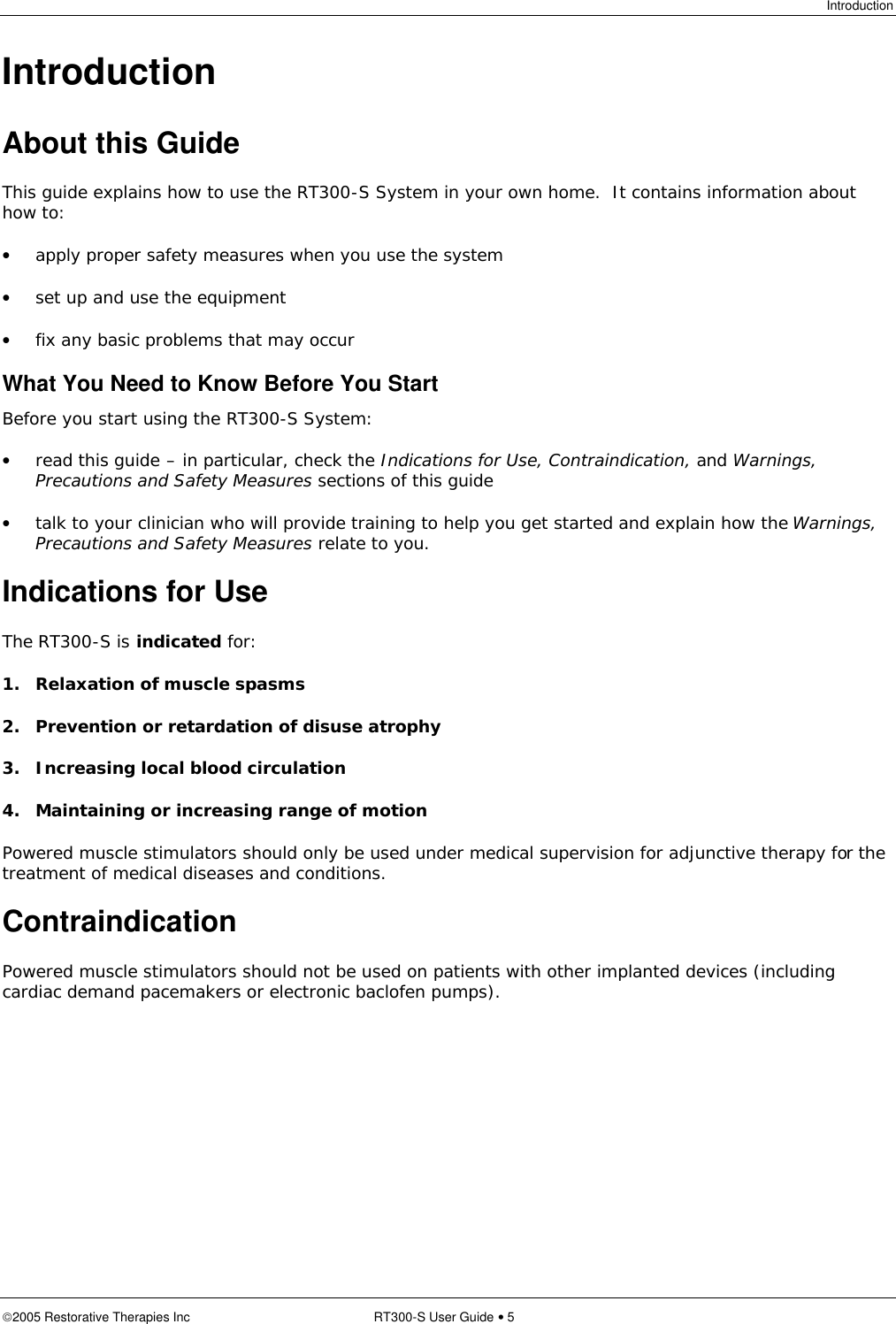 Introduction  2005 Restorative Therapies Inc RT300-S User Guide • 5 Introduction About this Guide This guide explains how to use the RT300-S System in your own home.  It contains information about how to: • apply proper safety measures when you use the system • set up and use the equipment • fix any basic problems that may occur What You Need to Know Before You Start Before you start using the RT300-S System: • read this guide – in particular, check the Indications for Use, Contraindication, and Warnings, Precautions and Safety Measures sections of this guide • talk to your clinician who will provide training to help you get started and explain how the Warnings, Precautions and Safety Measures relate to you. Indications for Use The RT300-S is indicated for: 1. Relaxation of muscle spasms 2. Prevention or retardation of disuse atrophy 3. Increasing local blood circulation 4. Maintaining or increasing range of motion Powered muscle stimulators should only be used under medical supervision for adjunctive therapy for the treatment of medical diseases and conditions. Contraindication Powered muscle stimulators should not be used on patients with other implanted devices (including cardiac demand pacemakers or electronic baclofen pumps). 