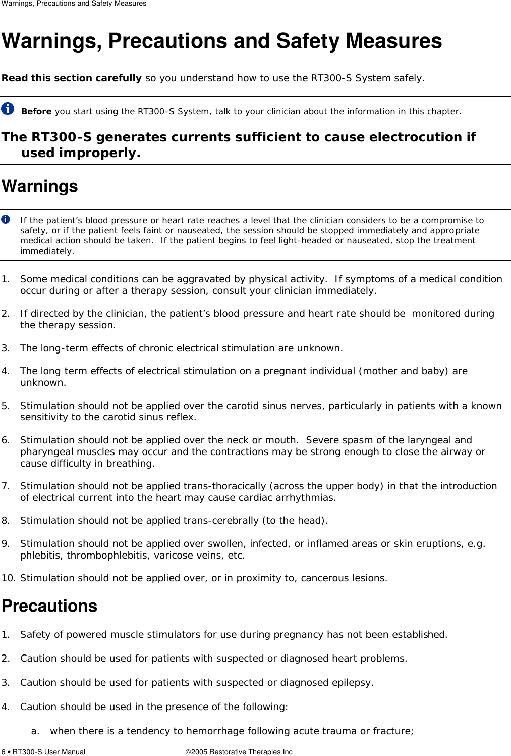 Warnings, Precautions and Safety Measures  6 • RT300-S User Manual 2005 Restorative Therapies Inc Warnings, Precautions and Safety Measures Read this section carefully so you understand how to use the RT300-S System safely.  Before you start using the RT300-S System, talk to your clinician about the information in this chapter. The RT300-S generates currents sufficient to cause electrocution if used improperly. Warnings  If the patient’s blood pressure or heart rate reaches a level that the clinician considers to be a compromise to safety, or if the patient feels faint or nauseated, the session should be stopped immediately and appropriate medical action should be taken.  If the patient begins to feel light-headed or nauseated, stop the treatment immediately.    1. Some medical conditions can be aggravated by physical activity.  If symptoms of a medical condition occur during or after a therapy session, consult your clinician immediately.  2. If directed by the clinician, the patient’s blood pressure and heart rate should be  monitored during the therapy session.  3. The long-term effects of chronic electrical stimulation are unknown.  4. The long term effects of electrical stimulation on a pregnant individual (mother and baby) are unknown.  5. Stimulation should not be applied over the carotid sinus nerves, particularly in patients with a known sensitivity to the carotid sinus reflex.  6. Stimulation should not be applied over the neck or mouth.  Severe spasm of the laryngeal and pharyngeal muscles may occur and the contractions may be strong enough to close the airway or cause difficulty in breathing.  7. Stimulation should not be applied trans-thoracically (across the upper body) in that the introduction of electrical current into the heart may cause cardiac arrhythmias.  8. Stimulation should not be applied trans-cerebrally (to the head).  9. Stimulation should not be applied over swollen, infected, or inflamed areas or skin eruptions, e.g. phlebitis, thrombophlebitis, varicose veins, etc.  10. Stimulation should not be applied over, or in proximity to, cancerous lesions. Precautions 1. Safety of powered muscle stimulators for use during pregnancy has not been established.   2.   Caution should be used for patients with suspected or diagnosed heart problems. 3. Caution should be used for patients with suspected or diagnosed epilepsy. 4. Caution should be used in the presence of the following: a. when there is a tendency to hemorrhage following acute trauma or fracture; 