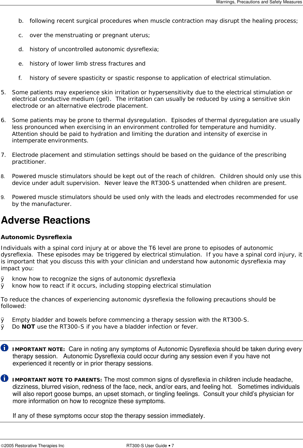 Warnings, Precautions and Safety Measures  2005 Restorative Therapies Inc RT300-S User Guide • 7 b. following recent surgical procedures when muscle contraction may disrupt the healing process; c. over the menstruating or pregnant uterus; d. history of uncontrolled autonomic dysreflexia; e. history of lower limb stress fractures and f. history of severe spasticity or spastic response to application of electrical stimulation. 5. Some patients may experience skin irritation or hypersensitivity due to the electrical stimulation or electrical conductive medium (gel).  The irritation can usually be reduced by using a sensitive skin electrode or an alternative electrode placement. 6. Some patients may be prone to thermal dysregulation.  Episodes of thermal dysregulation are usually less pronounced when exercising in an environment controlled for temperature and humidity.   Attention should be paid to hydration and limiting the duration and intensity of exercise in intemperate environments. 7. Electrode placement and stimulation settings should be based on the guidance of the prescribing practitioner. 8. Powered muscle stimulators should be kept out of the reach of children.  Children should only use this device under adult supervision.  Never leave the RT300-S unattended when children are present. 9. Powered muscle stimulators should be used only with the leads and electrodes recommended for use by the manufacturer. Adverse Reactions Autonomic Dysreflexia Individuals with a spinal cord injury at or above the T6 level are prone to episodes of autonomic dysreflexia.  These episodes may be triggered by electrical stimulation.  If you have a spinal cord injury, it is important that you discuss this with your clinician and understand how autonomic dysreflexia may impact you: Ø know how to recognize the signs of autonomic dysreflexia Ø know how to react if it occurs, including stopping electrical stimulation   To reduce the chances of experiencing autonomic dysreflexia the following precautions should be followed:  Ø Empty bladder and bowels before commencing a therapy session with the RT300-S. Ø Do NOT use the RT300-S if you have a bladder infection or fever.    IMPORTANT NOTE:  Care in noting any symptoms of Autonomic Dysreflexia should be taken during every therapy session.   Autonomic Dysreflexia could occur during any session even if you have not experienced it recently or in prior therapy sessions.   IMPORTANT NOTE TO PARENTS: The most common signs of dysreflexia in children include headache, dizziness, blurred vision, redness of the face, neck, and/or ears, and feeling hot.   Sometimes individuals will also report goose bumps, an upset stomach, or tingling feelings.  Consult your child’s physician for more information on how to recognize these symptoms.  If any of these symptoms occur stop the therapy session immediately. 