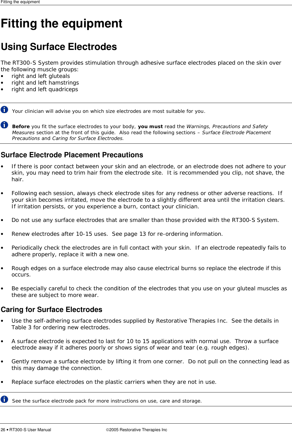 Fitting the equipment  26 • RT300-S User Manual 2005 Restorative Therapies Inc Fitting the equipment Using Surface Electrodes The RT300-S System provides stimulation through adhesive surface electrodes placed on the skin over the following muscle groups: • right and left gluteals • right and left hamstrings • right and left quadriceps   Your clinician will advise you on which size electrodes are most suitable for you.  Before you fit the surface electrodes to your body, you must read the Warnings, Precautions and Safety Measures section at the front of this guide.  Also read the following sections – Surface Electrode Placement Precautions and Caring for Surface Electrodes. Surface Electrode Placement Precautions • If there is poor contact between your skin and an electrode, or an electrode does not adhere to your skin, you may need to trim hair from the electrode site.  It is recommended you clip, not shave, the hair. • Following each session, always check electrode sites for any redness or other adverse reactions.  If your skin becomes irritated, move the electrode to a slightly different area until the irritation clears.  If irritation persists, or you experience a burn, contact your clinician. • Do not use any surface electrodes that are smaller than those provided with the RT300-S System. • Renew electrodes after 10-15 uses.  See page 13 for re-ordering information. • Periodically check the electrodes are in full contact with your skin.  If an electrode repeatedly fails to adhere properly, replace it with a new one. • Rough edges on a surface electrode may also cause electrical burns so replace the electrode if this occurs. • Be especially careful to check the condition of the electrodes that you use on your gluteal muscles as these are subject to more wear. Caring for Surface Electrodes • Use the self-adhering surface electrodes supplied by Restorative Therapies Inc.  See the details in Table 3 for ordering new electrodes. • A surface electrode is expected to last for 10 to 15 applications with normal use.  Throw a surface electrode away if it adheres poorly or shows signs of wear and tear (e.g. rough edges). • Gently remove a surface electrode by lifting it from one corner.  Do not pull on the connecting lead as this may damage the connection. • Replace surface electrodes on the plastic carriers when they are not in use.  See the surface electrode pack for more instructions on use, care and storage. 