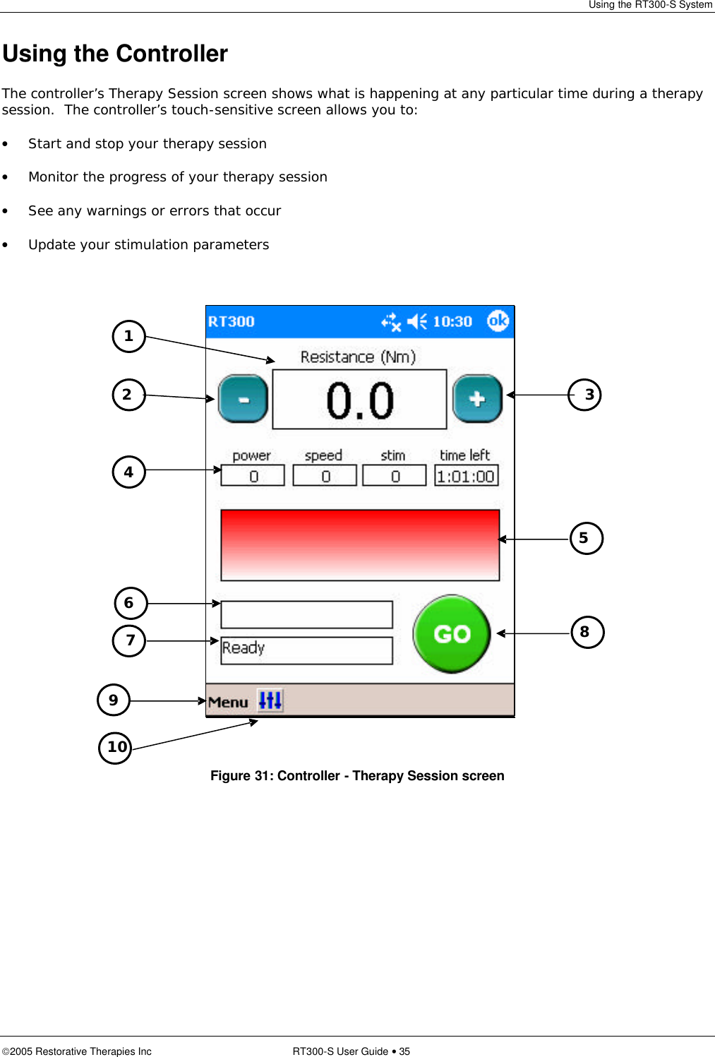 Using the RT300-S System  2005 Restorative Therapies Inc RT300-S User Guide • 35 Using the Controller The controller’s Therapy Session screen shows what is happening at any particular time during a therapy session.  The controller’s touch-sensitive screen allows you to: • Start and stop your therapy session • Monitor the progress of your therapy session • See any warnings or errors that occur • Update your stimulation parameters      Figure 31: Controller - Therapy Session screen 1 2 3  5 8 6 4 7 9 10 