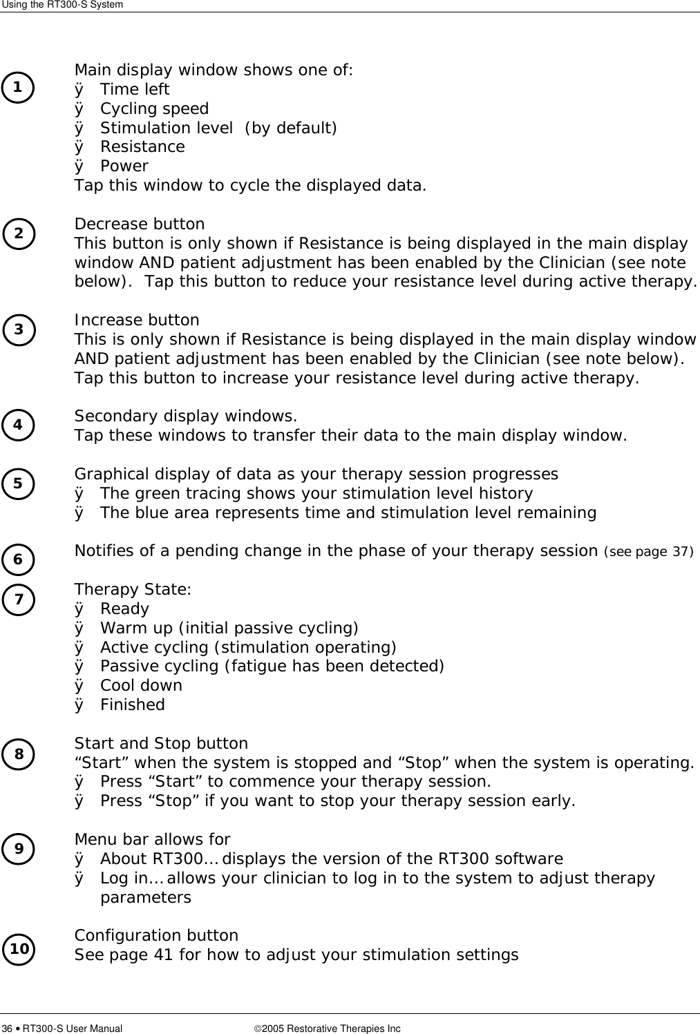 Using the RT300-S System  36 • RT300-S User Manual 2005 Restorative Therapies Inc      Main display window shows one of: Ø Time left Ø Cycling speed Ø Stimulation level  (by default) Ø Resistance Ø Power Tap this window to cycle the displayed data.      Decrease button   This button is only shown if Resistance is being displayed in the main display window AND patient adjustment has been enabled by the Clinician (see note below).  Tap this button to reduce your resistance level during active therapy.      Increase button   This is only shown if Resistance is being displayed in the main display window AND patient adjustment has been enabled by the Clinician (see note below).  Tap this button to increase your resistance level during active therapy.      Secondary display windows.  Tap these windows to transfer their data to the main display window.      Graphical display of data as your therapy session progresses Ø The green tracing shows your stimulation level history Ø The blue area represents time and stimulation level remaining      Notifies of a pending change in the phase of your therapy session (see page 37)      Therapy State: Ø Ready Ø Warm up (initial passive cycling) Ø Active cycling (stimulation operating) Ø Passive cycling (fatigue has been detected) Ø Cool down Ø Finished      Start and Stop button  “Start” when the system is stopped and “Stop” when the system is operating. Ø Press “Start” to commence your therapy session. Ø Press “Stop” if you want to stop your therapy session early.      Menu bar allows for Ø About RT300… displays the version of the RT300 software Ø Log in… allows your clinician to log in to the system to adjust therapy parameters       Configuration button See page 41 for how to adjust your stimulation settings 1 2 3 4 5 6 8 7 9 10 