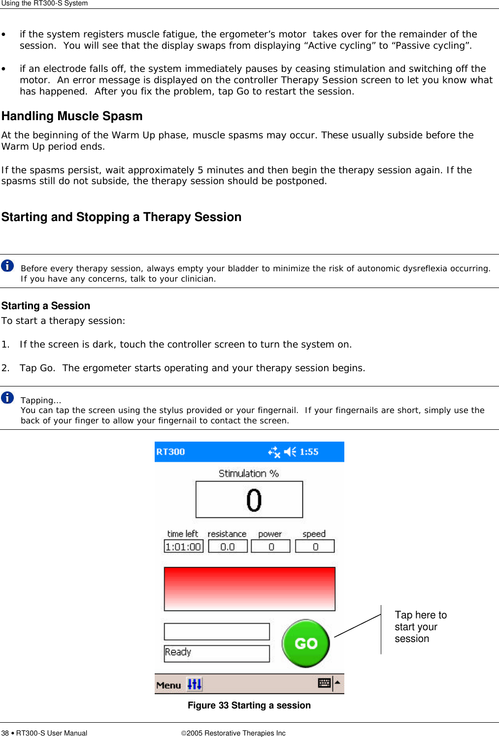 Using the RT300-S System  38 • RT300-S User Manual 2005 Restorative Therapies Inc • if the system registers muscle fatigue, the ergometer’s motor  takes over for the remainder of the session.  You will see that the display swaps from displaying “Active cycling” to “Passive cycling”. • if an electrode falls off, the system immediately pauses by ceasing stimulation and switching off the motor.  An error message is displayed on the controller Therapy Session screen to let you know what has happened.  After you fix the problem, tap Go to restart the session. Handling Muscle Spasm At the beginning of the Warm Up phase, muscle spasms may occur. These usually subside before the Warm Up period ends.  If the spasms persist, wait approximately 5 minutes and then begin the therapy session again. If the spasms still do not subside, the therapy session should be postponed.  Starting and Stopping a Therapy Session   Before every therapy session, always empty your bladder to minimize the risk of autonomic dysreflexia occurring.  If you have any concerns, talk to your clinician. Starting a Session To start a therapy session: 1. If the screen is dark, touch the controller screen to turn the system on. 2. Tap Go.  The ergometer starts operating and your therapy session begins.  Tapping… You can tap the screen using the stylus provided or your fingernail.  If your fingernails are short, simply use the back of your finger to allow your fingernail to contact the screen.  Figure 33 Starting a session Tap here to start your session 