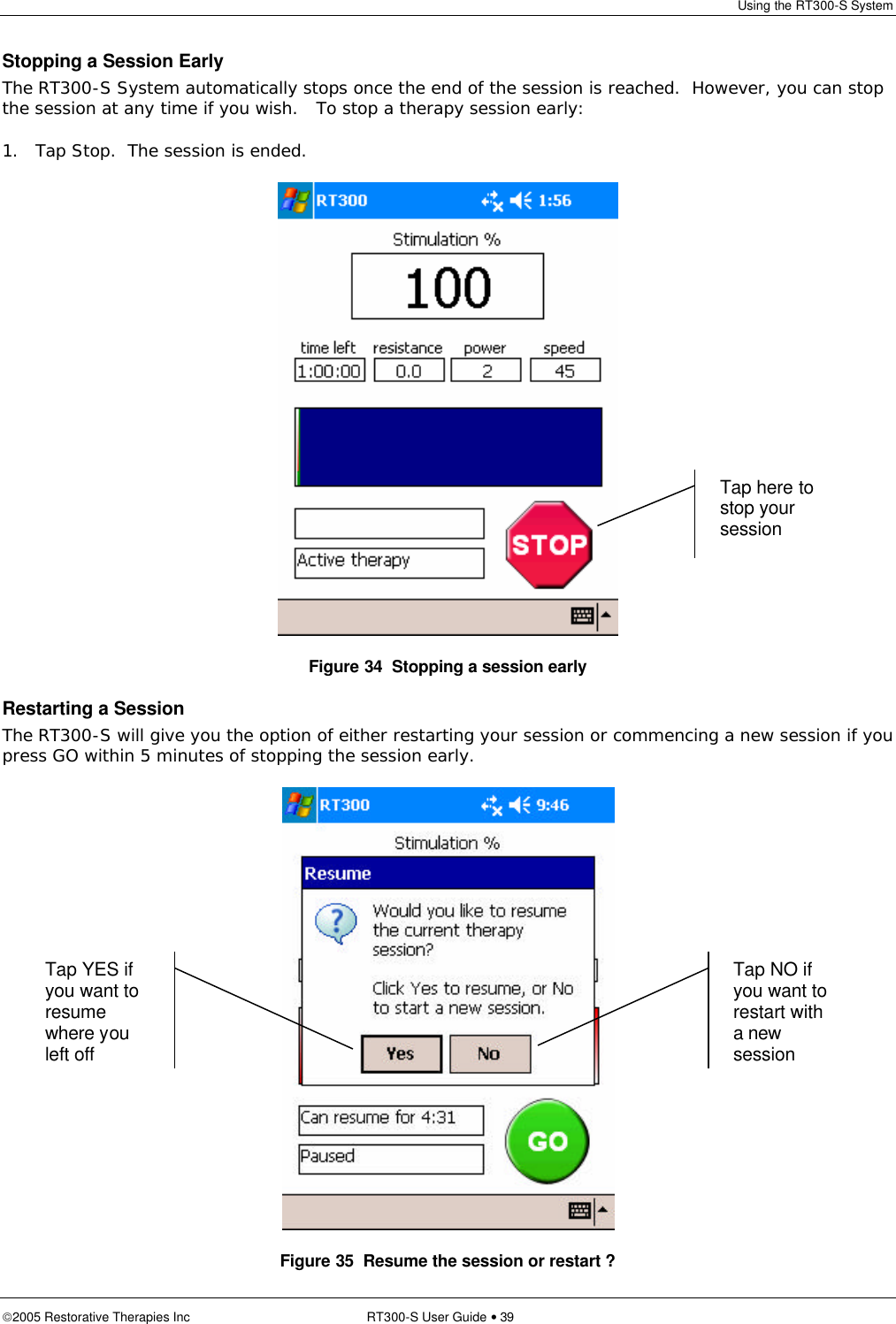 Using the RT300-S System  2005 Restorative Therapies Inc RT300-S User Guide • 39 Stopping a Session Early The RT300-S System automatically stops once the end of the session is reached.  However, you can stop the session at any time if you wish.   To stop a therapy session early: 1. Tap Stop.  The session is ended.  Figure 34  Stopping a session early Restarting a Session The RT300-S will give you the option of either restarting your session or commencing a new session if you press GO within 5 minutes of stopping the session early.  Figure 35  Resume the session or restart ? Tap here to stop your session Tap NO if you want to restart with a new session Tap YES if you want to resume where you left off 