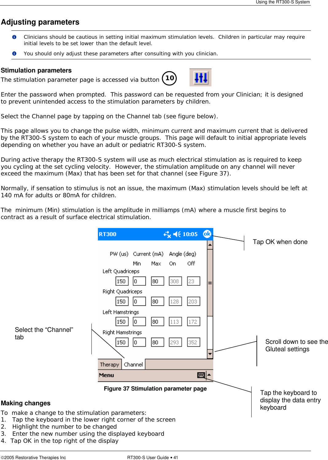 Using the RT300-S System  2005 Restorative Therapies Inc RT300-S User Guide • 41 Adjusting parameters  Clinicians should be cautious in setting initial maximum stimulation levels.  Children in particular may require initial levels to be set lower than the default level.  You should only adjust these parameters after consulting with you clinician. Stimulation parameters The stimulation parameter page is accessed via button Enter the password when prompted.  This password can be requested from your Clinician; it is designed to prevent unintended access to the stimulation parameters by children. Select the Channel page by tapping on the Channel tab (see figure below). This page allows you to change the pulse width, minimum current and maximum current that is delivered by the RT300-S system to each of your muscle groups.  This page will default to initial appropriate levels depending on whether you have an adult or pediatric RT300-S system. During active therapy the RT300-S system will use as much electrical stimulation as is required to keep you cycling at the set cycling velocity.  However, the stimulation amplitude on any channel will never exceed the maximum (Max) that has been set for that channel (see Figure 37).   Normally, if sensation to stimulus is not an issue, the maximum (Max) stimulation levels should be left at 140 mA for adults or 80mA for children. The  minimum (Min) stimulation is the amplitude in milliamps (mA) where a muscle first begins to contract as a result of surface electrical stimulation.  Figure 37 Stimulation parameter page Making changes To  make a change to the stimulation parameters: 1. Tap the keyboard in the lower right corner of the screen 2. Highlight the number to be changed 3. Enter the new number using the displayed keyboard 4.  Tap OK in the top right of the display 10 Tap the keyboard to display the data entry keyboard Tap OK when done  Select the “Channel” tab Scroll down to see the Gluteal settings 