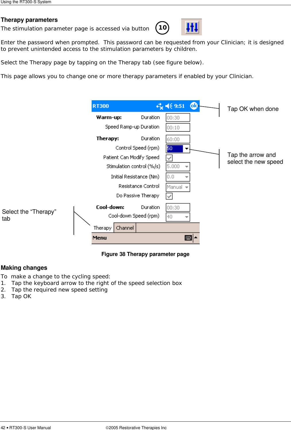 Using the RT300-S System  42 • RT300-S User Manual 2005 Restorative Therapies Inc Therapy parameters The stimulation parameter page is accessed via button   Enter the password when prompted.  This password can be requested from your Clinician; it is designed to prevent unintended access to the stimulation parameters by children. Select the Therapy page by tapping on the Therapy tab (see figure below). This page allows you to change one or more therapy parameters if enabled by your Clinician.   Figure 38 Therapy parameter page Making changes To  make a change to the cycling speed: 1. Tap the keyboard arrow to the right of the speed selection box 2. Tap the required new speed setting 3. Tap OK  10  Tap OK when done Select the “Therapy” tab Tap the arrow and select the new speed 