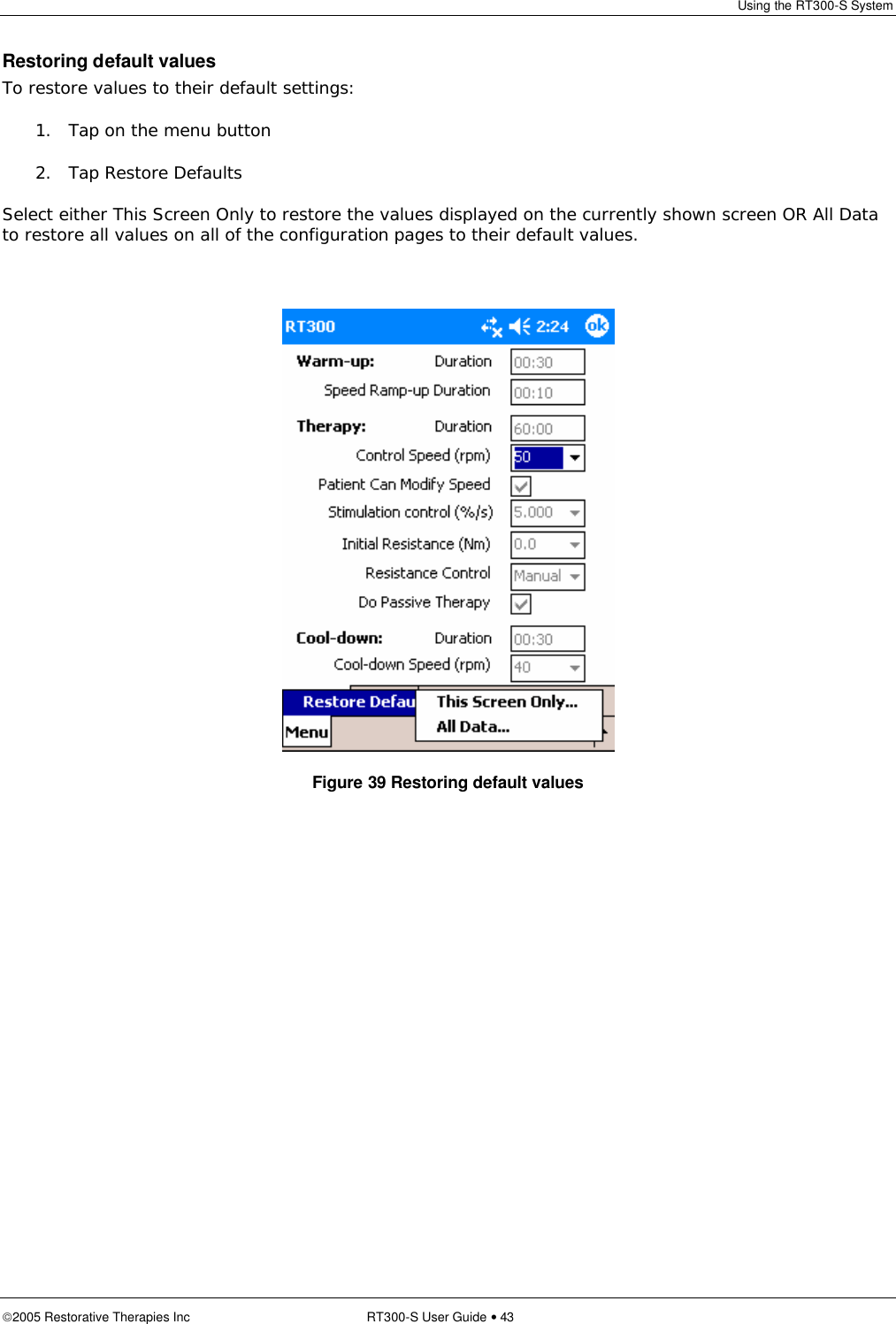 Using the RT300-S System  2005 Restorative Therapies Inc RT300-S User Guide • 43 Restoring default values To restore values to their default settings: 1. Tap on the menu button 2. Tap Restore Defaults Select either This Screen Only to restore the values displayed on the currently shown screen OR All Data to restore all values on all of the configuration pages to their default values.   Figure 39 Restoring default values 