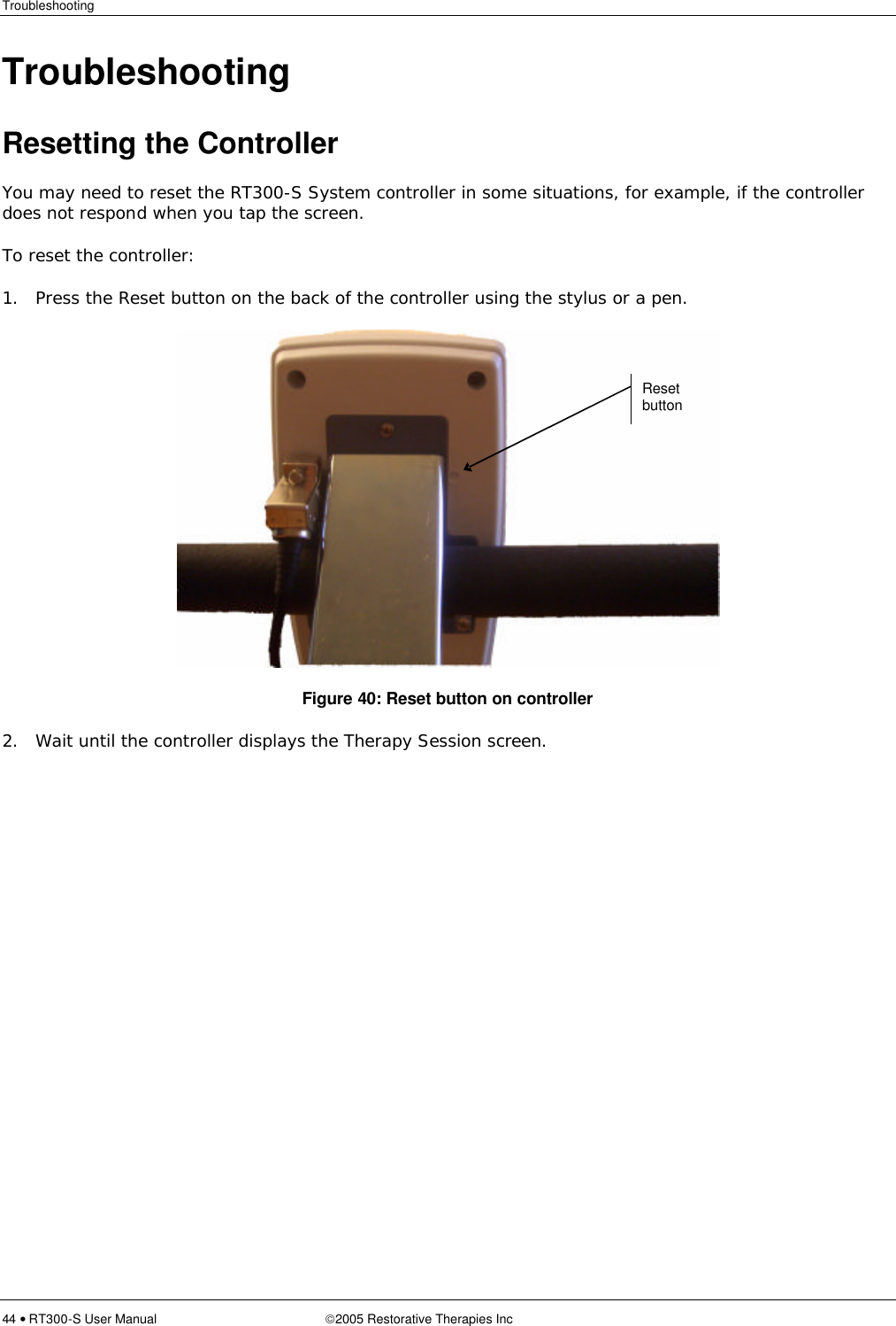 Troubleshooting  44 • RT300-S User Manual 2005 Restorative Therapies Inc Troubleshooting Resetting the Controller You may need to reset the RT300-S System controller in some situations, for example, if the controller does not respond when you tap the screen. To reset the controller: 1. Press the Reset button on the back of the controller using the stylus or a pen.  Figure 40: Reset button on controller 2. Wait until the controller displays the Therapy Session screen. Reset button 