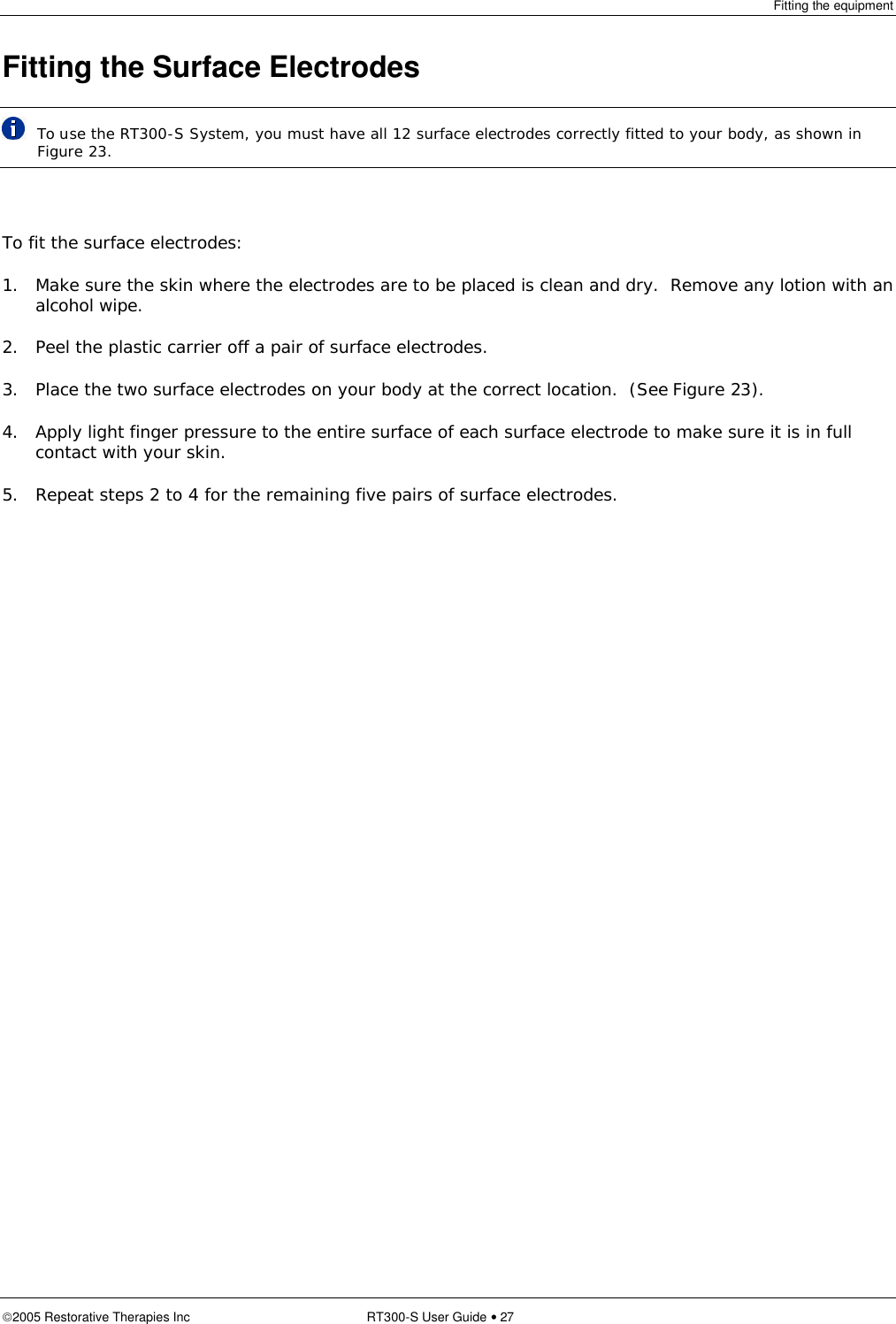 Fitting the equipment  2005 Restorative Therapies Inc RT300-S User Guide • 27 Fitting the Surface Electrodes  To use the RT300-S System, you must have all 12 surface electrodes correctly fitted to your body, as shown in Figure 23.  To fit the surface electrodes: 1. Make sure the skin where the electrodes are to be placed is clean and dry.  Remove any lotion with an alcohol wipe. 2. Peel the plastic carrier off a pair of surface electrodes. 3. Place the two surface electrodes on your body at the correct location.  (See Figure 23). 4. Apply light finger pressure to the entire surface of each surface electrode to make sure it is in full contact with your skin. 5. Repeat steps 2 to 4 for the remaining five pairs of surface electrodes.   