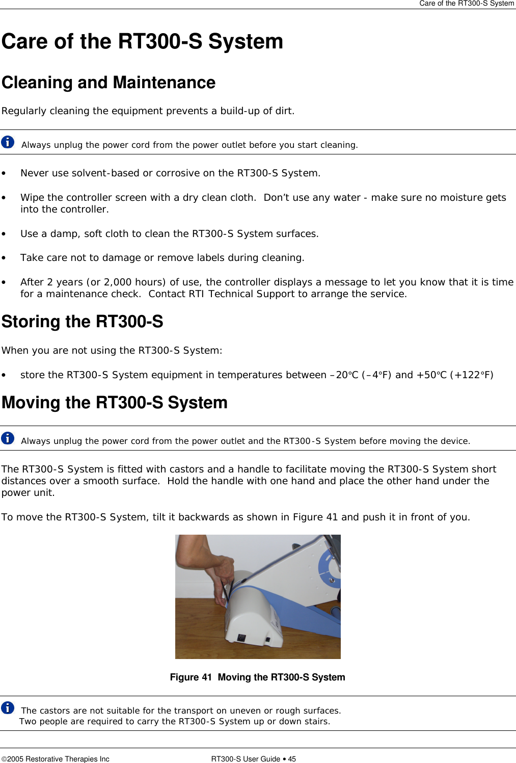 Care of the RT300-S System  2005 Restorative Therapies Inc RT300-S User Guide • 45 Care of the RT300-S System Cleaning and Maintenance Regularly cleaning the equipment prevents a build-up of dirt.  Always unplug the power cord from the power outlet before you start cleaning. • Never use solvent-based or corrosive on the RT300-S System. • Wipe the controller screen with a dry clean cloth.  Don’t use any water - make sure no moisture gets into the controller. • Use a damp, soft cloth to clean the RT300-S System surfaces. • Take care not to damage or remove labels during cleaning. • After 2 years (or 2,000 hours) of use, the controller displays a message to let you know that it is time for a maintenance check.  Contact RTI Technical Support to arrange the service. Storing the RT300-S  When you are not using the RT300-S System: • store the RT300-S System equipment in temperatures between –20°C (–4°F) and +50°C (+122°F) Moving the RT300-S System   Always unplug the power cord from the power outlet and the RT300-S System before moving the device. The RT300-S System is fitted with castors and a handle to facilitate moving the RT300-S System short distances over a smooth surface.  Hold the handle with one hand and place the other hand under the power unit. To move the RT300-S System, tilt it backwards as shown in Figure 41 and push it in front of you.   Figure 41  Moving the RT300-S System  The castors are not suitable for the transport on uneven or rough surfaces.           Two people are required to carry the RT300-S System up or down stairs. 
