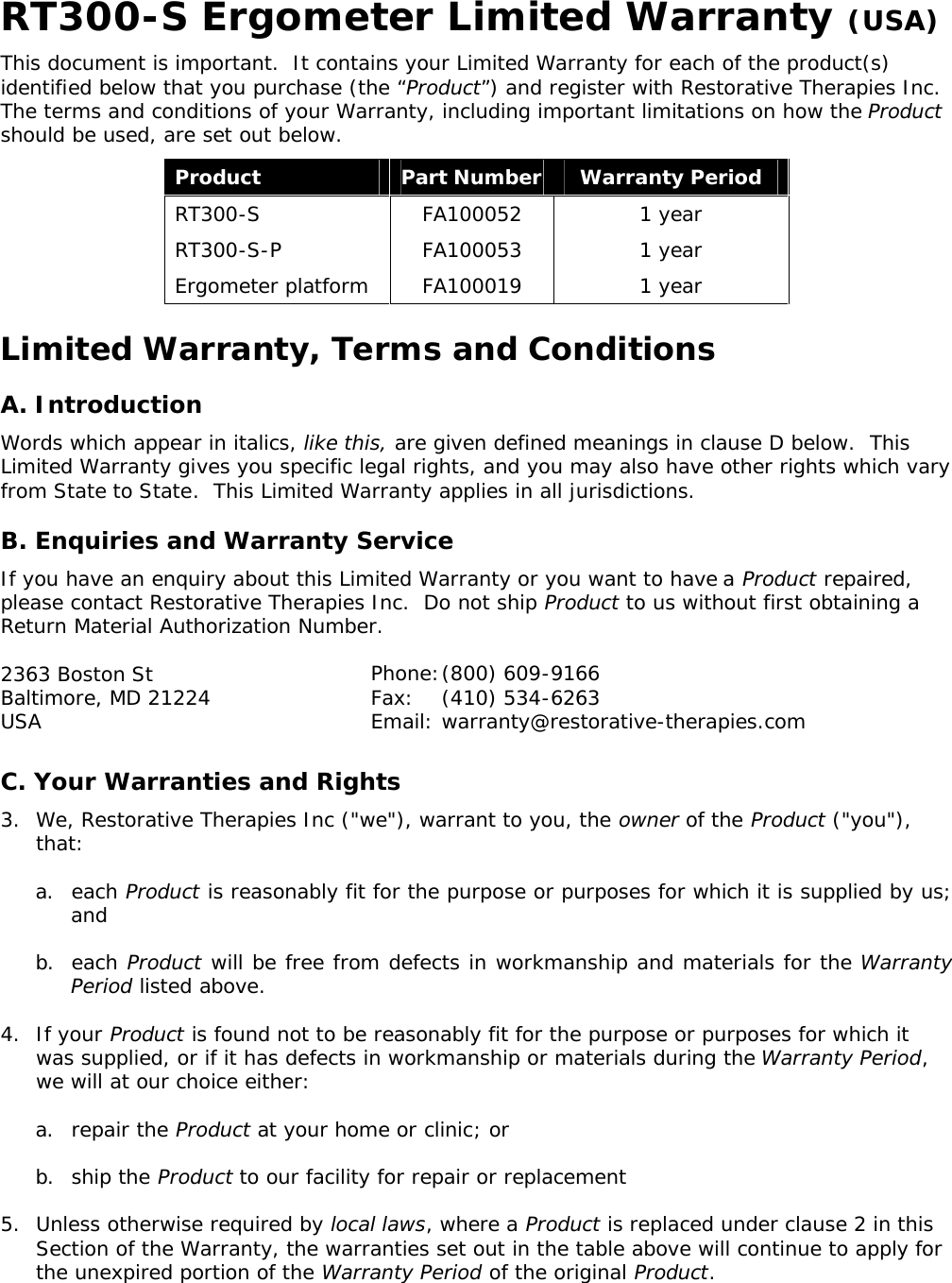   RT300-S Ergometer Limited Warranty (USA) This document is important.  It contains your Limited Warranty for each of the product(s) identified below that you purchase (the “Product”) and register with Restorative Therapies Inc.   The terms and conditions of your Warranty, including important limitations on how the Product should be used, are set out below. Product Part Number Warranty Period RT300-S  FA100052 1 year RT300-S-P  FA100053 1 year Ergometer platform FA100019 1 year Limited Warranty, Terms and Conditions A. Introduction Words which appear in italics, like this, are given defined meanings in clause D below.  This Limited Warranty gives you specific legal rights, and you may also have other rights which vary from State to State.  This Limited Warranty applies in all jurisdictions. B. Enquiries and Warranty Service If you have an enquiry about this Limited Warranty or you want to have a Product repaired, please contact Restorative Therapies Inc.  Do not ship Product to us without first obtaining a Return Material Authorization Number. 2363 Boston St Baltimore, MD 21224 USA  C. Your Warranties and Rights 3. We, Restorative Therapies Inc (&quot;we&quot;), warrant to you, the owner of the Product (&quot;you&quot;), that: a. each Product is reasonably fit for the purpose or purposes for which it is supplied by us; and b. each Product will be free from defects in workmanship and materials for the Warranty Period listed above. 4. If your Product is found not to be reasonably fit for the purpose or purposes for which it was supplied, or if it has defects in workmanship or materials during the Warranty Period, we will at our choice either: a. repair the Product at your home or clinic; or b. ship the Product to our facility for repair or replacement 5. Unless otherwise required by local laws, where a Product is replaced under clause 2 in this Section of the Warranty, the warranties set out in the table above will continue to apply for the unexpired portion of the Warranty Period of the original Product. Phone: (800) 609-9166 Fax: (410) 534-6263 Email:  warranty@restorative-therapies.com 