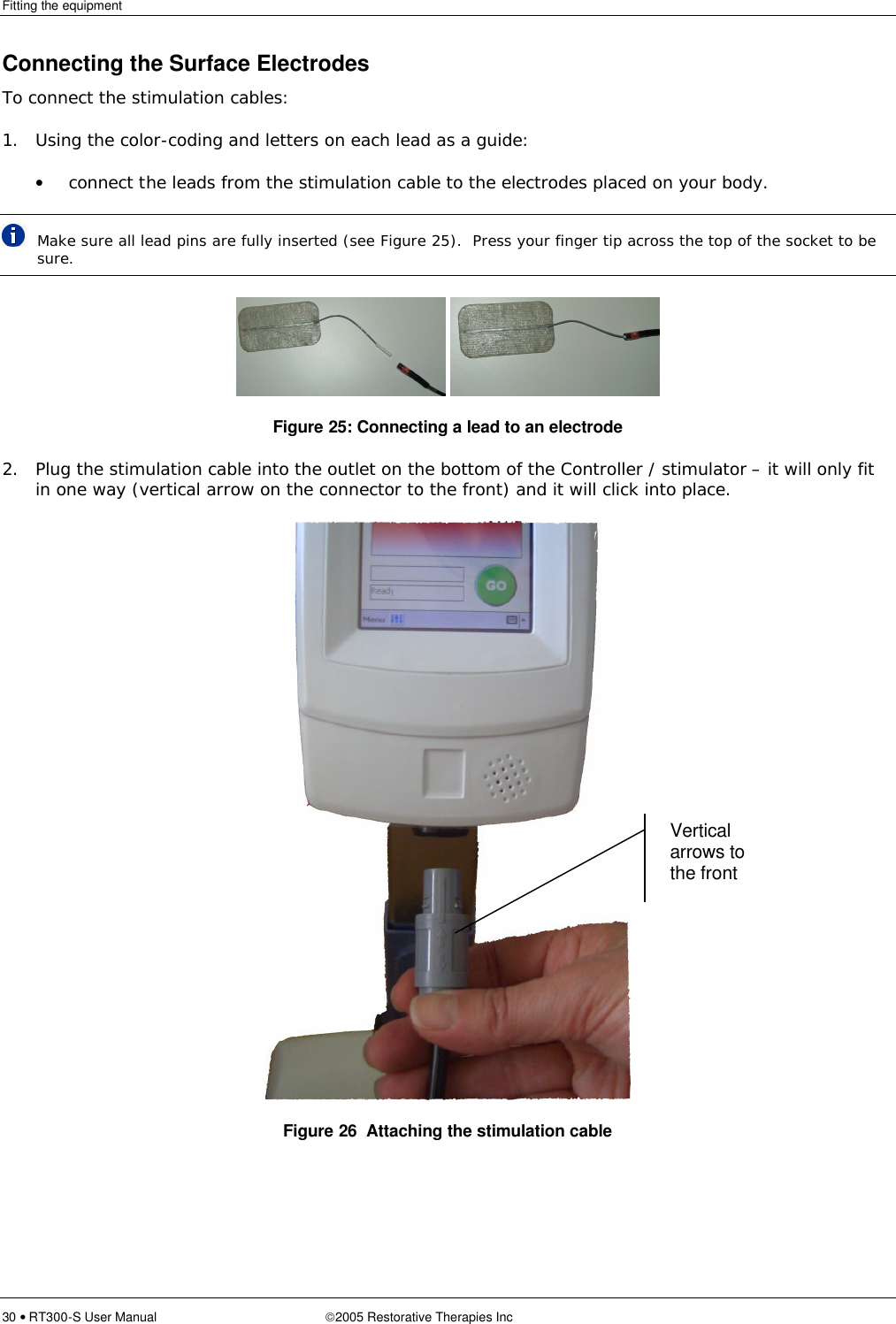 Fitting the equipment  30 • RT300-S User Manual 2005 Restorative Therapies Inc Connecting the Surface Electrodes To connect the stimulation cables: 1. Using the color-coding and letters on each lead as a guide: • connect the leads from the stimulation cable to the electrodes placed on your body.  Make sure all lead pins are fully inserted (see Figure 25).  Press your finger tip across the top of the socket to be sure.    Figure 25: Connecting a lead to an electrode 2. Plug the stimulation cable into the outlet on the bottom of the Controller / stimulator – it will only fit in one way (vertical arrow on the connector to the front) and it will click into place.  Figure 26  Attaching the stimulation cable Vertical arrows to the front 