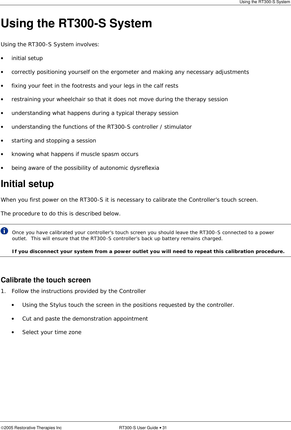 Using the RT300-S System  2005 Restorative Therapies Inc RT300-S User Guide • 31 Using the RT300-S System Using the RT300-S System involves: • initial setup • correctly positioning yourself on the ergometer and making any necessary adjustments • fixing your feet in the footrests and your legs in the calf rests • restraining your wheelchair so that it does not move during the therapy session • understanding what happens during a typical therapy session • understanding the functions of the RT300-S controller / stimulator • starting and stopping a session • knowing what happens if muscle spasm occurs • being aware of the possibility of autonomic dysreflexia Initial setup When you first power on the RT300-S it is necessary to calibrate the Controller’s touch screen. The procedure to do this is described below.  Once you have calibrated your controller’s touch screen you should leave the RT300-S connected to a power outlet.  This will ensure that the RT300-S controller’s back up battery remains charged.  If you disconnect your system from a power outlet you will need to repeat this calibration procedure.  Calibrate the touch screen 1.   Follow the instructions provided by the Controller • Using the Stylus touch the screen in the positions requested by the controller. • Cut and paste the demonstration appointment • Select your time zone 