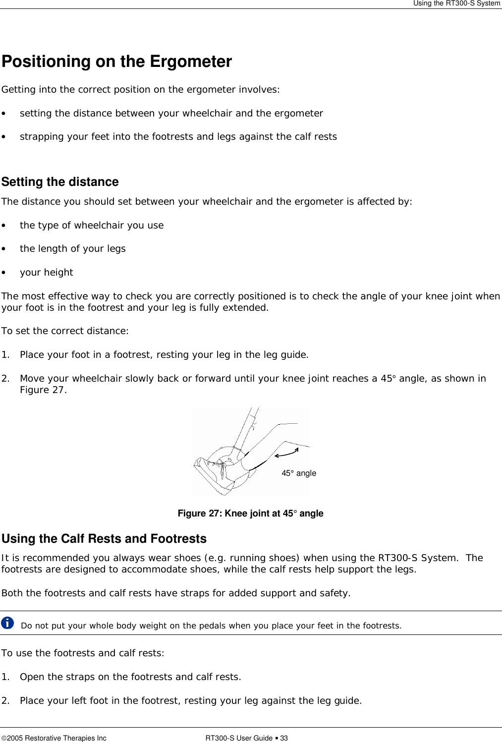 Using the RT300-S System  2005 Restorative Therapies Inc RT300-S User Guide • 33   Positioning on the Ergometer Getting into the correct position on the ergometer involves: • setting the distance between your wheelchair and the ergometer • strapping your feet into the footrests and legs against the calf rests  Setting the distance The distance you should set between your wheelchair and the ergometer is affected by: • the type of wheelchair you use • the length of your legs • your height The most effective way to check you are correctly positioned is to check the angle of your knee joint when your foot is in the footrest and your leg is fully extended. To set the correct distance: 1. Place your foot in a footrest, resting your leg in the leg guide. 2. Move your wheelchair slowly back or forward until your knee joint reaches a 45° angle, as shown in Figure 27.  Figure 27: Knee joint at 45° angle Using the Calf Rests and Footrests It is recommended you always wear shoes (e.g. running shoes) when using the RT300-S System.  The footrests are designed to accommodate shoes, while the calf rests help support the legs. Both the footrests and calf rests have straps for added support and safety.  Do not put your whole body weight on the pedals when you place your feet in the footrests. To use the footrests and calf rests: 1. Open the straps on the footrests and calf rests. 2. Place your left foot in the footrest, resting your leg against the leg guide. 45° angle 
