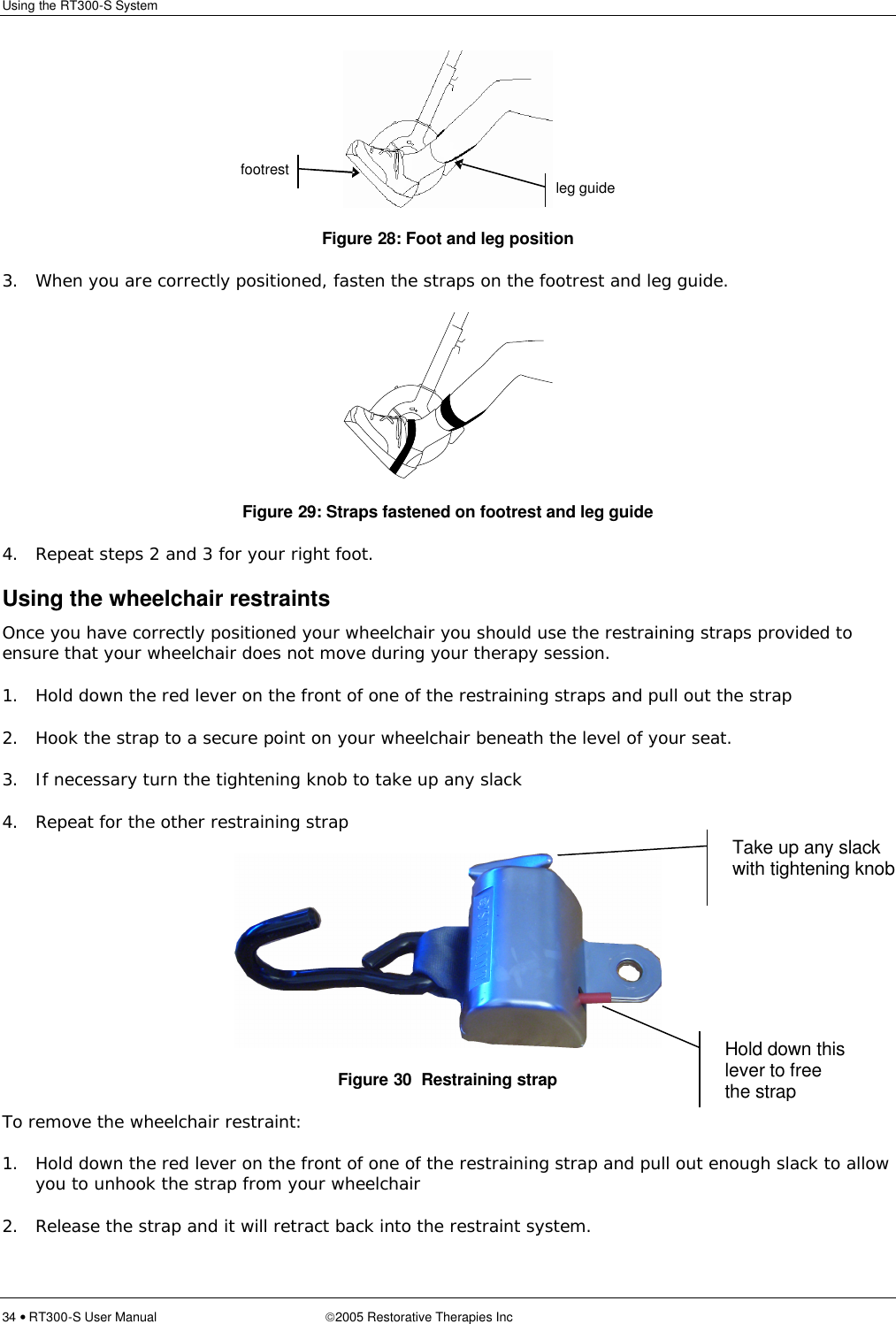 Using the RT300-S System  34 • RT300-S User Manual 2005 Restorative Therapies Inc  Figure 28: Foot and leg position 3. When you are correctly positioned, fasten the straps on the footrest and leg guide.  Figure 29: Straps fastened on footrest and leg guide 4. Repeat steps 2 and 3 for your right foot. Using the wheelchair restraints Once you have correctly positioned your wheelchair you should use the restraining straps provided to ensure that your wheelchair does not move during your therapy session.  1. Hold down the red lever on the front of one of the restraining straps and pull out the strap  2. Hook the strap to a secure point on your wheelchair beneath the level of your seat. 3. If necessary turn the tightening knob to take up any slack 4. Repeat for the other restraining strap  Figure 30  Restraining strap To remove the wheelchair restraint: 1. Hold down the red lever on the front of one of the restraining strap and pull out enough slack to allow you to unhook the strap from your wheelchair 2. Release the strap and it will retract back into the restraint system.  leg guide footrest Hold down this lever to free the strap Take up any slack with tightening knob 