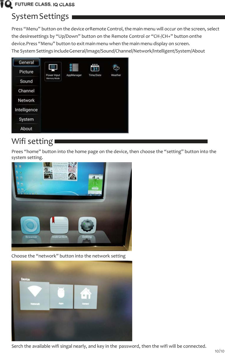    System Settings Press &ldquo;Menu&rdquo; button on the device orRemote Control, the main menu will occur on the screen, select the desiresettings by &ldquo;Up/Down&rdquo; button on the Remote Control or &ldquo;CH-/CH+&rdquo; button onthe device.Press &ldquo;Menu&rdquo; button to exit main menu when the main menu display on screen. The System Settings include General/Image/Sound/Channel/Network/Intelligent/System/About   Wifi setting Prees &ldquo;home&rdquo; button into the home page on the device, then choose the &ldquo;setting&rdquo; button into the system setting.  Choose the &ldquo;network&rdquo; button into the network setting  Serch the available wifi singal nearly, and key in the password, then the wifi will be connected. 10/10  