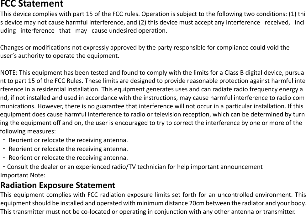 FCC Statement This device complies with part 15 of the FCC rules. Operation is subject to the following two conditions: (1) this device may not cause harmful interference, and (2) this device must accept any interference   received,   including   interference   that   may   cause undesired operation.   Changes or modifications not expressly approved by the party responsible for compliance could void the  user&rsquo;s authority to operate the equipment.   NOTE: This equipment has been tested and found to comply with the limits for a Class B digital device, pursuant to part 15 of the FCC Rules. These limits are designed to provide reasonable protection against harmful interference in a residential installation. This equipment generates uses and can radiate radio frequency energy and, if not installed and used in accordance with the instructions, may cause harmful interference to radio communications. However, there is no guarantee that interference will not occur in a particular installation. If this equipment does cause harmful interference to radio or television reception, which can be determined by turning the equipment off and on, the user is encouraged to try to correct the interference by one or more of the following measures:  ‐ Reorient or relocate the receiving antenna.  ‐ Reorient or relocate the receiving antenna.  ‐ Reorient or relocate the receiving antenna.  ‐Consult the dealer or an experienced radio/TV technician for help important announcement  Important Note: Radiation Exposure Statement This equipment complies with FCC radiation exposure limits set forth for an uncontrolled environment. This equipment should be installed and operated with minimum distance 20cm between the radiator and your body.  This transmitter must not be co-located or operating in conjunction with any other antenna or transmitter.  