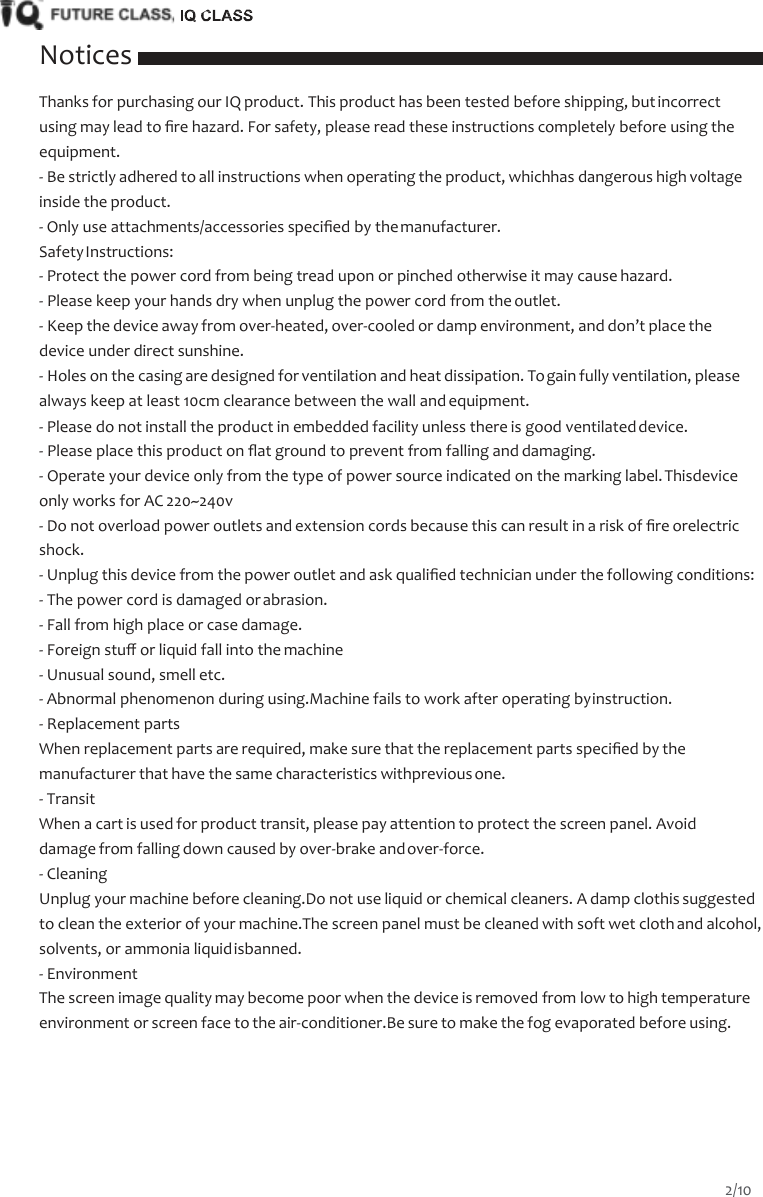    Notices Thanks for purchasing our IQ product. This product has been tested before shipping, but incorrect using may lead to ﬁre hazard. For safety, please read these instructions completely before using the equipment. - Be strictly adhered to all instructions when operating the product, whichhas dangerous high voltage inside the product. - Only use attachments/accessories speciﬁed by the manufacturer. Safety Instructions: - Protect the power cord from being tread upon or pinched otherwise it may cause hazard. - Please keep your hands dry when unplug the power cord from the outlet. - Keep the device away from over-heated, over-cooled or damp environment, and don&rsquo;t place the device under direct sunshine. - Holes on the casing are designed for ventilation and heat dissipation. To gain fully ventilation, please always keep at least 10cm clearance between the wall and equipment. - Please do not install the product in embedded facility unless there is good ventilated device. - Please place this product on ﬂat ground to prevent from falling and damaging. - Operate your device only from the type of power source indicated on the marking label. Thisdevice only works for AC 220~240v - Do not overload power outlets and extension cords because this can result in a risk of ﬁre orelectric shock. - Unplug this device from the power outlet and ask qualiﬁed technician under the following conditions: - The power cord is damaged or abrasion. - Fall from high place or case damage. - Foreign stuﬀ or liquid fall into the machine - Unusual sound, smell etc. - Abnormal phenomenon during using.Machine fails to work after operating by instruction. - Replacement parts When replacement parts are required, make sure that the replacement parts speciﬁed by the manufacturer that have the same characteristics withprevious one. - Transit When a cart is used for product transit, please pay attention to protect the screen panel. Avoid damage from falling down caused by over-brake and over-force. - Cleaning Unplug your machine before cleaning.Do not use liquid or chemical cleaners. A damp clothis suggested to clean the exterior of your machine.The screen panel must be cleaned with soft wet cloth and alcohol, solvents, or ammonia liquid isbanned. - Environment The screen image quality may become poor when the device is removed from low to high temperature environment or screen face to the air-conditioner.Be sure to make the fog evaporated before using. 2/10  