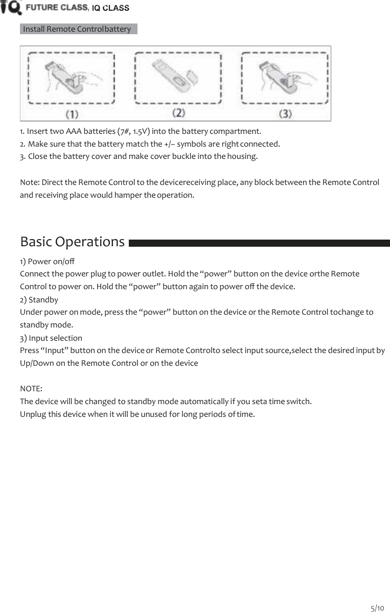       Install Remote Control battery     1. Insert two AAA batteries (7#, 1.5V) into the battery compartment. 2. Make sure that the battery match the +/&ndash; symbols are right connected. 3. Close the battery cover and make cover buckle into the housing.  Note: Direct the Remote Control to the devicereceiving place, any block between the Remote Control and receiving place would hamper the operation.    Basic Operations 1) Power on/oﬀ Connect the power plug to power outlet. Hold the &ldquo;power&rdquo; button on the device orthe Remote Control to power on. Hold the &ldquo;power&rdquo; button again to power oﬀ the device. 2) Standby Under power on mode, press the &ldquo;power&rdquo; button on the device or the Remote Control tochange to standby mode. 3) Input selection Press &ldquo;Input&rdquo; button on the device or Remote Controlto select input source,select the desired input by Up/Down on the Remote Control or on the device  NOTE: The device will be changed to standby mode automatically if you seta time switch. Unplug this device when it will be unused for long periods of time. 5/10  