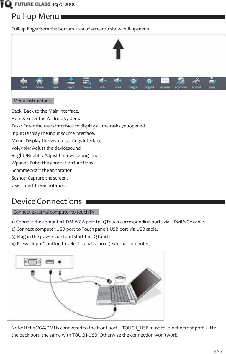    Pull-up Menu Pull-up ﬁngerfrom the bottom area of screento show pull-up menu.     Menu instructions    Back: Back to the Main interface. Home: Enter the Android System. Task: Enter the tasks interface to display all the tasks youopened. Input: Display the input source interface. Menu: Display the system settings interface Vol-/Vol+: Adjust the devicesound Bright-/Bright+: Adjust the device brightness Wpanel: Enter the annotation functions Scomme:Start the annotation. Scshot: Capture the screen. User: Start the annotation.  Device Connections   Connect external computer to touch TV   1) Connect the computerHDMI/VGA port to IQTouch corresponding ports via HDMI/VGA cable. 2) Connect computer USB port to Touch pane&rsquo;s USB port via USB cable. 3) Plug-in the power cord and start the IQTouch 4) Press &ldquo;Input&rdquo; button to select signal source (external computer).   Note: If the VGA/DMI is connected to the front port，TOUCH_USB must follow the front port；if to the back port, the same with TOUCH-USB. Otherwise the connection won&rsquo;twork. 6/10  