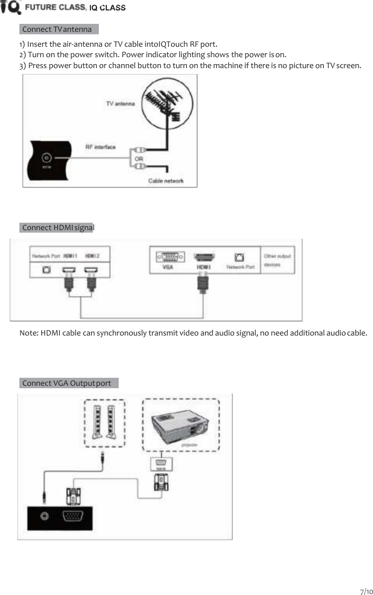       Connect TV antenna   1) Insert the air-antenna or TV cable intoIQTouch RF port. 2) Turn on the power switch. Power indicator lighting shows the power is on. 3) Press power button or channel button to turn on the machine if there is no picture on TV screen.        Connect HDMI signal   Note: HDMI cable can synchronously transmit video and audio signal, no need additional audio cable.      Connect VGA Output port     7/10  