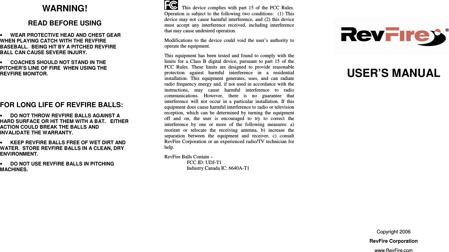       WARNING! READ BEFORE USING • WEAR PROTECTIVE HEAD AND CHEST GEAR WHEN PLAYING CATCH WITH THE REVFIRE BASEBALL.  BEING HIT BY A PITCHED REVFIRE BALL CAN CAUSE SEVERE INJURY. • COACHES SHOULD NOT STAND IN THE PITCHER’S LINE OF FIRE  WHEN USING THE REVFIRE MONITOR.        FOR LONG LIFE OF REVFIRE BALLS: • DO NOT THROW REVFIRE BALLS AGAINST A HARD SURFACE OR HIT THEM WITH A BAT.   EITHER ACTION COULD BREAK THE BALLS AND INVALIDATE THE WARRANTY. • KEEP REVFIRE BALLS FREE OF WET DIRT AND WATER.  STORE REVFIRE BALLS IN A CLEAN, DRY ENVIRONMENT. • DO NOT USE REVFIRE BALLS IN PITCHING MACHINES.                   This  device  complies  with  part  15  of  the  FCC  Rules.  Operation is subject to the following  two  conditions:    (1)  This device may not  cause  harmful  interference, and  (2)  this device must  accept  any  interference  received,  including  interference that may cause undesired operation.   Modifications  to  the  device  could  void  the  user’s  authority  to operate the equipment. This  equipment  has  been  tested  and  found  to  comply  with  the limits  for  a  Class  B  digital  device,  pursuant  to  part  15  of  the FCC  Rules.  These  limits  are  designed  to  provide  reasonable protection  against  harmful  interference  in  a  residential installation.  This  equipment  generates,  uses,  and  can  radiate radio frequency energy and, if not used in accordance with the instructions,  may  cause  harmful  interference  to  radio communications.  However,  there  is  no  guarantee  that interference  will  not  occur  in  a  particular  installation.  If  this equipment does cause harmful interference to radio or television reception,  which  can  be  determined  by  turning  the  equipment off  and  on,  the  user  is  encouraged  to  try  to  correct  the interference  by  one  or  more  of  the  following  measures:  a) reorient  or  relocate  the  receiving  antenna,  b)  increase  the separation  between  the  equipment  and  receiver,  c)  consult RevFire Corporation or an experienced radio/TV technician for help. RevFire Balls Contain – FCC ID: UDJ-T1 Industry Canada IC: 6640A-T1            USER’S MANUAL                Copyright 2006 RevFire Corporation www.RevFire.com 
