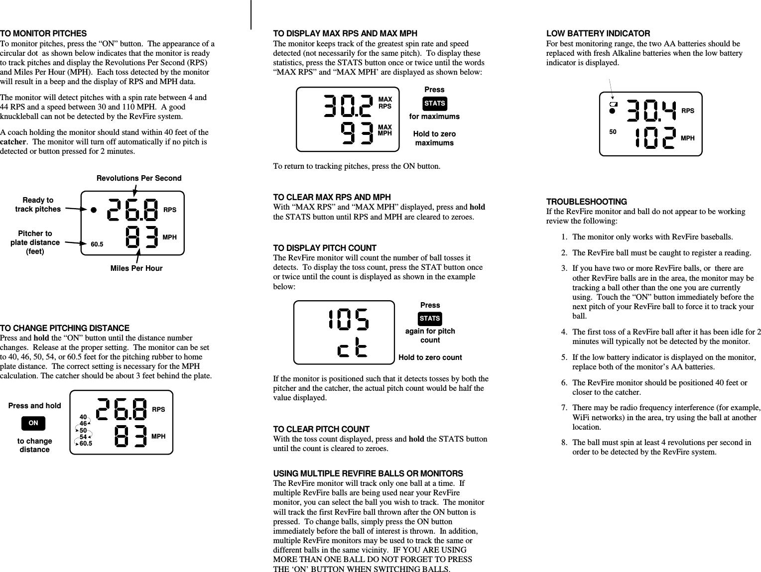 TO MONITOR PITCHES To monitor pitches, press the “ON” button.  The appearance of a circular dot  as shown below indicates that the monitor is ready to track pitches and display the Revolutions Per Second (RPS) and Miles Per Hour (MPH).  Each toss detected by the monitor will result in a beep and the display of RPS and MPH data. The monitor will detect pitches with a spin rate between 4 and 44 RPS and a speed between 30 and 110 MPH.  A good knuckleball can not be detected by the RevFire system.   A coach holding the monitor should stand within 40 feet of the catcher.  The monitor will turn off automatically if no pitch is detected or button pressed for 2 minutes. 4046505460.5REVMAXRPSMAXMPHReady totrack pitchesPitcher toplate distance(feet)Revolutions Per SecondMiles Per Hour   TO CHANGE PITCHING DISTANCE Press and hold the “ON” button until the distance number changes.  Release at the proper setting.  The monitor can be set to 40, 46, 50, 54, or 60.5 feet for the pitching rubber to home plate distance.  The correct setting is necessary for the MPH calculation. The catcher should be about 3 feet behind the plate. 4046505460.5REVMAXRPSMAXMPHPress and holdto changedistanceON TO DISPLAY MAX RPS AND MAX MPH The monitor keeps track of the greatest spin rate and speed detected (not necessarily for the same pitch).  To display these statistics, press the STATS button once or twice until the words “MAX RPS” and “MAX MPH’ are displayed as shown below: REVMAXRPSMAXMPH4046505460.5Pressfor maximumsHold to zeromaximumsSTATS To return to tracking pitches, press the ON button.  TO CLEAR MAX RPS AND MPH With “MAX RPS” and “MAX MPH” displayed, press and hold the STATS button until RPS and MPH are cleared to zeroes.    TO DISPLAY PITCH COUNT The RevFire monitor will count the number of ball tosses it detects.  To display the toss count, press the STAT button once or twice until the count is displayed as shown in the example below: REVMAXRPSMAXMPH4046505460.5Pressagain for pitchcountHold to zero countSTATS If the monitor is positioned such that it detects tosses by both the pitcher and the catcher, the actual pitch count would be half the value displayed.  TO CLEAR PITCH COUNT With the toss count displayed, press and hold the STATS button until the count is cleared to zeroes.  USING MULTIPLE REVFIRE BALLS OR MONITORS The RevFire monitor will track only one ball at a time.  If multiple RevFire balls are being used near your RevFire monitor, you can select the ball you wish to track.  The monitor will track the first RevFire ball thrown after the ON button is pressed.  To change balls, simply press the ON button immediately before the ball of interest is thrown.  In addition, multiple RevFire monitors may be used to track the same or different balls in the same vicinity.  IF YOU ARE USING MORE THAN ONE BALL DO NOT FORGET TO PRESS THE ‘ON’ BUTTON WHEN SWITCHING BALLS.LOW BATTERY INDICATOR For best monitoring range, the two AA batteries should be replaced with fresh Alkaline batteries when the low battery indicator is displayed. 4046505460.5REVMAXRPSMAXMPH   TROUBLESHOOTING If the RevFire monitor and ball do not appear to be working review the following: 1. The monitor only works with RevFire baseballs. 2. The RevFire ball must be caught to register a reading. 3. If you have two or more RevFire balls, or  there are other RevFire balls are in the area, the monitor may be tracking a ball other than the one you are currently using.  Touch the “ON” button immediately before the next pitch of your RevFire ball to force it to track your ball. 4. The first toss of a RevFire ball after it has been idle for 2 minutes will typically not be detected by the monitor. 5. If the low battery indicator is displayed on the monitor, replace both of the monitor’s AA batteries. 6. The RevFire monitor should be positioned 40 feet or closer to the catcher. 7. There may be radio frequency interference (for example, WiFi networks) in the area, try using the ball at another location. 8. The ball must spin at least 4 revolutions per second in order to be detected by the RevFire system.     