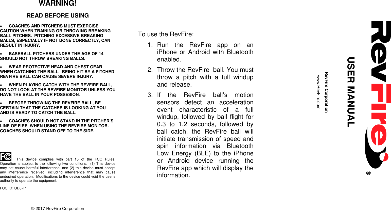       WARNING! READ BEFORE USING  COACHES AND PITCHERS MUST EXERCISE CAUTION WHEN TRAINING OR THROWING BREAKING BALL PITCHES.  PITCHING EXCESSIVE BREAKING BALLS, ESPECIALLY IF NOT DONE CORRECTLY, CAN RESULT IN INJURY.  BASEBALL PITCHERS UNDER THE AGE OF 14 SHOULD NOT THROW BREAKING BALLS.  WEAR PROTECTIVE HEAD AND CHEST GEAR WHEN CATCHING THE BALL.  BEING HIT BY A PITCHED REVFIRE BALL CAN CAUSE SEVERE INJURY.  WHEN PLAYING CATCH WITH THE REVFIRE BALL, DO NOT LOOK AT THE REVFIRE MONITOR UNLESS YOU HAVE THE BALL IN YOUR POSSESION.  BEFORE THROWING THE REVFIRE BALL, BE CERTAIN THAT THE CATCHER IS LOOKING AT YOU AND IS READY TO CATCH THE BALL.  COACHES SHOULD NOT STAND IN THE PITCHER’S LINE OF FIRE  WHEN USING THE REVFIRE MONITOR.  COACHES SHOULD STAND OFF TO THE SIDE.     This  device  complies  with  part  15  of  the  FCC  Rules.  Operation is subject to  the  following  two conditions:  (1) This device may not cause harmful interference, and (2) this device must accept any  interference  received,  including  interference  that  may  cause undesired operation.  Modifications to the device could void the user’s authority to operate the equipment. FCC ID: UDJ-T1   © 2017 RevFire Corporation                 To use the RevFire: 1.  Run  the  RevFire  app  on  an iPhone  or  Android  with  Bluetooth enabled. 2.  Throw the RevFire  ball. You must throw  a  pitch  with  a  full  windup and release.   3.  If  the  RevFire  ball’s  motion sensors  detect  an  acceleration event  characteristic  of  a  full windup,  followed  by  ball flight  for 0.3  to  1.2  seconds,  followed  by ball  catch,  the  RevFire  ball  will initiate transmission of speed and spin  information  via  Bluetooth Low  Energy  (BLE)  to  the  iPhone or  Android  device  running  the RevFire app which will display the information.                                       USER MANUAL  RevFire Corporation www.RevFire.com  