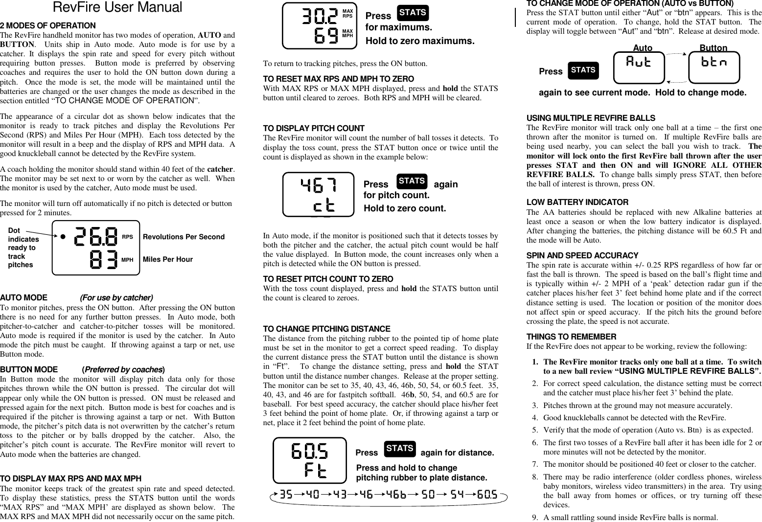  RevFire User Manual 2 MODES OF OPERATION The RevFire handheld monitor has two modes of operation, AUTO and BUTTON.    Units  ship  in  Auto  mode.  Auto  mode  is  for  use  by  a catcher.  It  displays  the  spin  rate  and  speed  for  every  pitch  without requiring  button  presses.    Button  mode  is  preferred  by  observing coaches  and  requires the  user  to  hold  the  ON  button  down during  a pitch.    Once  the  mode  is  set,  the  mode  will  be  maintained  until  the batteries are changed or the user changes the mode as described in the section entitled “TO CHANGE MODE OF OPERATION”. The  appearance  of  a  circular  dot  as  shown  below  indicates  that  the monitor  is  ready  to  track  pitches  and  display  the  Revolutions  Per Second (RPS) and Miles Per Hour (MPH).  Each toss detected by the monitor will result in a beep and the display of RPS and MPH data.  A good knuckleball cannot be detected by the RevFire system.   A coach holding the monitor should stand within 40 feet of the catcher.   The monitor may be set next to or worn by the catcher as well.  When the monitor is used by the catcher, Auto mode must be used. The monitor will turn off automatically if no pitch is detected or button pressed for 2 minutes.        REVMAXRPSMAXMPHDotindicatesready totrackpitchesRevolutions Per SecondMiles Per Hour AUTO MODE                (For use by catcher) To monitor pitches, press the ON button.  After pressing the ON button there is  no need  for any further button presses.    In Auto  mode, both pitcher-to-catcher  and  catcher-to-pitcher  tosses  will  be  monitored.  Auto mode is required if the monitor is used by the catcher.  In Auto mode the pitch must be caught.  If throwing against a tarp or net, use Button mode. BUTTON MODE            (Preferred by coaches) In  Button  mode  the  monitor  will  display  pitch  data  only  for  those pitches thrown while the ON button is pressed.   The circular dot will appear only while the ON button is pressed.  ON must be released and pressed again for the next pitch.  Button mode is best for coaches and is required if the pitcher is throwing against a tarp or net.  With Button mode, the pitcher’s pitch data is not overwritten by the catcher’s return toss  to  the  pitcher  or  by  balls  dropped  by  the  catcher.    Also,  the pitcher’s  pitch  count  is  accurate.  The  RevFire  monitor  will  revert  to Auto mode when the batteries are changed.    TO DISPLAY MAX RPS AND MAX MPH The monitor keeps track of the greatest spin rate and speed detected.  To  display  these  statistics,  press  the  STATS  button  until  the  words “MAX  RPS”  and  “MAX  MPH’  are  displayed  as  shown  below.    The MAX RPS and MAX MPH did not necessarily occur on the same pitch. REVMAXRPSMAXMPHPressfor maximums.STATSHold to zero maximums. To return to tracking pitches, press the ON button. TO RESET MAX RPS AND MPH TO ZERO With MAX RPS or MAX MPH displayed, press and hold the STATS button until cleared to zeroes.  Both RPS and MPH will be cleared.  TO DISPLAY PITCH COUNT The RevFire monitor will count the number of ball tosses it detects.  To display the toss count, press the STAT button once or twice until the count is displayed as shown in the example below: REVMAXRPSMAXMPHREVMAXRPSMAXMPHPress                  againfor pitch count.STATSHold to zero count. In Auto mode, if the monitor is positioned such that it detects tosses by both the pitcher and the catcher, the actual pitch count would be half the value displayed.  In Button mode, the count increases only when a pitch is detected while the ON button is pressed. TO RESET PITCH COUNT TO ZERO With the toss count displayed, press and hold the STATS button until the count is cleared to zeroes.  TO CHANGE PITCHING DISTANCE The distance from the pitching rubber to the pointed tip of home plate must be set in the monitor to get a correct speed reading.  To display the current distance press the STAT button until the distance is shown in  “Ft”.      To  change  the  distance  setting,  press  and  hold  the  STAT button until the distance number changes.  Release at the proper setting.  The monitor can be set to 35, 40, 43, 46, 46b, 50, 54, or 60.5 feet.  35, 40, 43, and 46 are for fastpitch softball.  46b, 50, 54, and 60.5 are for baseball.  For best speed accuracy, the catcher should place his/her feet 3 feet behind the point of home plate.  Or, if throwing against a tarp or net, place it 2 feet behind the point of home plate. REVMAXRPSMAXMPH Press and hold to changepitching rubber to plate distance.Press again for distance.STATS TO CHANGE MODE OF OPERATION (AUTO vs BUTTON) Press the STAT button until either “Aut” or “btn” appears.  This is the current  mode  of operation.   To  change, hold  the STAT button.   The display will toggle between “Aut” and “btn”.  Release at desired mode. Pressagain to see current mode.  Hold to change mode.STATS MAXAuto                   Button  USING MULTIPLE REVFIRE BALLS The RevFire monitor will track only one ball at a time – the first one thrown  after the  monitor  is turned on.    If  multiple  RevFire  balls  are being  used  nearby,  you  can  select  the  ball  you  wish  to  track.    The monitor will lock onto the first RevFire ball thrown after the user presses  STAT  and  then  ON  and  will  IGNORE  ALL  OTHER REVFIRE BALLS.  To change balls simply press STAT, then before the ball of interest is thrown, press ON.    LOW BATTERY INDICATOR The  AA  batteries  should  be  replaced  with  new  Alkaline  batteries  at least  once  a  season  or  when  the  low  battery  indicator  is  displayed.  After changing the batteries, the pitching distance will be 60.5 Ft and the mode will be Auto. SPIN AND SPEED ACCURACY The spin rate is accurate within +/- 0.25 RPS regardless of how far or fast the ball is thrown.  The speed is based on the ball’s flight time and is  typically  within  +/-  2  MPH  of  a  ‘peak’  detection  radar  gun  if  the catcher places his/her feet 3’ feet behind home plate and if the correct distance setting is used.  The location or position of the monitor does not affect spin or speed accuracy.   If the pitch hits the ground before crossing the plate, the speed is not accurate. THINGS TO REMEMBER If the RevFire does not appear to be working, review the following: 1. The RevFire monitor tracks only one ball at a time.  To switch to a new ball review “USING MULTIPLE REVFIRE BALLS”. 2. For correct speed calculation, the distance setting must be correct and the catcher must place his/her feet 3’ behind the plate. 3. Pitches thrown at the ground may not measure accurately. 4. Good knuckleballs cannot be detected with the RevFire. 5. Verify that the mode of operation (Auto vs. Btn)  is as expected. 6. The first two tosses of a RevFire ball after it has been idle for 2 or more minutes will not be detected by the monitor. 7. The monitor should be positioned 40 feet or closer to the catcher. 8. There may be radio interference (older cordless phones, wireless baby monitors, wireless video transmitters) in the area.  Try using the  ball  away  from  homes  or  offices,  or  try  turning  off  these devices. 9. A small rattling sound inside RevFire balls is normal. 