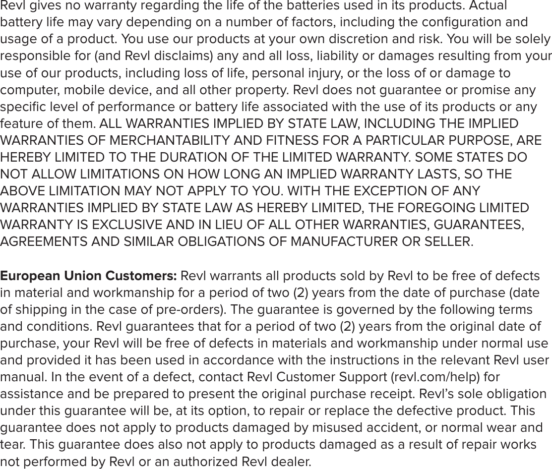 Revl gives no warranty regarding the life of the batteries used in its products. Actual battery life may vary depending on a number of factors, including the conﬁguration and usage of a product. You use our products at your own discretion and risk. You will be solely responsible for (and Revl disclaims) any and all loss, liability or damages resulting from your use of our products, including loss of life, personal injury, or the loss of or damage to computer, mobile device, and all other property. Revl does not guarantee or promise any speciﬁc level of performance or battery life associated with the use of its products or any feature of them. ALL WARRANTIES IMPLIED BY STATE LAW, INCLUDING THE IMPLIED WARRANTIES OF MERCHANTABILITY AND FITNESS FOR A PARTICULAR PURPOSE, ARE HEREBY LIMITED TO THE DURATION OF THE LIMITED WARRANTY. SOME STATES DO NOT ALLOW LIMITATIONS ON HOW LONG AN IMPLIED WARRANTY LASTS, SO THE ABOVE LIMITATION MAY NOT APPLY TO YOU. WITH THE EXCEPTION OF ANY WARRANTIES IMPLIED BY STATE LAW AS HEREBY LIMITED, THE FOREGOING LIMITED WARRANTY IS EXCLUSIVE AND IN LIEU OF ALL OTHER WARRANTIES, GUARANTEES, AGREEMENTS AND SIMILAR OBLIGATIONS OF MANUFACTURER OR SELLER.European Union Customers: Revl warrants all products sold by Revl to be free of defects in material and workmanship for a period of two (2) years from the date of purchase (date of shipping in the case of pre-orders). The guarantee is governed by the following terms and conditions. Revl guarantees that for a period of two (2) years from the original date of purchase, your Revl will be free of defects in materials and workmanship under normal use and provided it has been used in accordance with the instructions in the relevant Revl user manual. In the event of a defect, contact Revl Customer Support (revl.com/help) for assistance and be prepared to present the original purchase receipt. Revl&rsquo;s sole obligation under this guarantee will be, at its option, to repair or replace the defective product. This guarantee does not apply to products damaged by misused accident, or normal wear and tear. This guarantee does also not apply to products damaged as a result of repair works not performed by Revl or an authorized Revl dealer. 