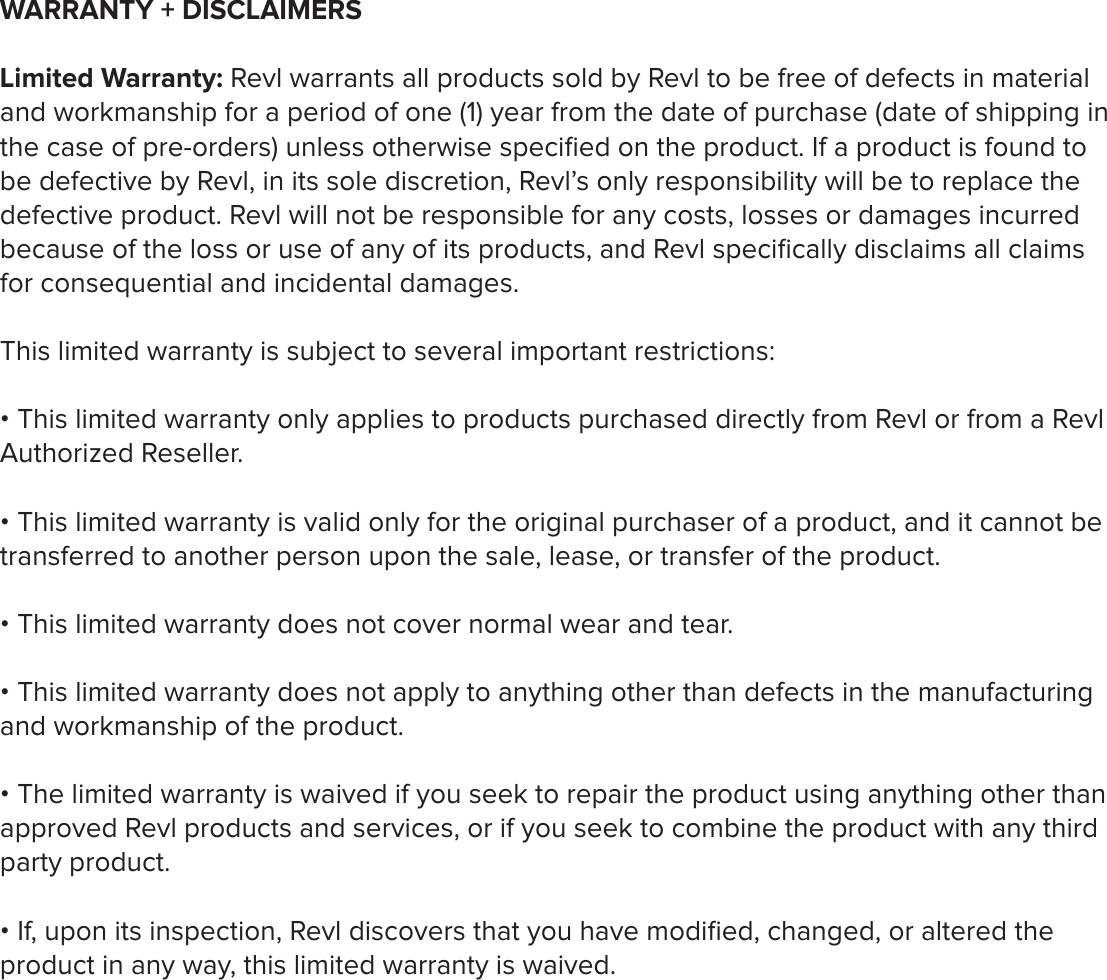 WARRANTY + DISCLAIMERSLimited Warranty: Revl warrants all products sold by Revl to be free of defects in material and workmanship for a period of one (1) year from the date of purchase (date of shipping in the case of pre-orders) unless otherwise speciﬁed on the product. If a product is found to be defective by Revl, in its sole discretion, Revl&rsquo;s only responsibility will be to replace the defective product. Revl will not be responsible for any costs, losses or damages incurred because of the loss or use of any of its products, and Revl speciﬁcally disclaims all claims for consequential and incidental damages. This limited warranty is subject to several important restrictions:&bull; This limited warranty only applies to products purchased directly from Revl or from a Revl Authorized Reseller.&bull; This limited warranty is valid only for the original purchaser of a product, and it cannot be transferred to another person upon the sale, lease, or transfer of the product.&bull; This limited warranty does not cover normal wear and tear.&bull; This limited warranty does not apply to anything other than defects in the manufacturing and workmanship of the product.&bull; The limited warranty is waived if you seek to repair the product using anything other than approved Revl products and services, or if you seek to combine the product with any third party product.&bull; If, upon its inspection, Revl discovers that you have modiﬁed, changed, or altered the product in any way, this limited warranty is waived. 