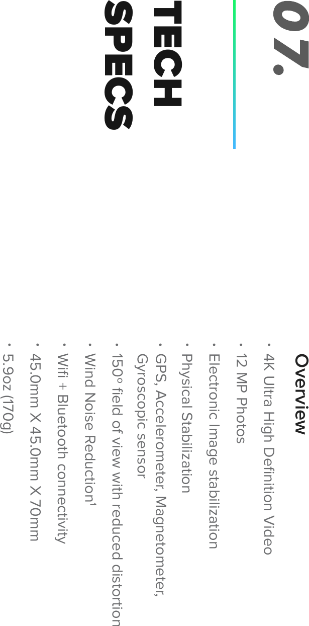 TECHSPECS07.OverviewWiﬁ + Bluetooth connectivity45.0mm X 45.0mm X 70mm Wind Noise Reduction1150&ordm; ﬁeld of view with reduced distortionPhysical StabilizationElectronic Image stabilization12 MP Photos4K Ultra High Deﬁnition VideoGPS, Accelerometer, Magnetometer,Gyroscopic sensor5.9oz (170g)
