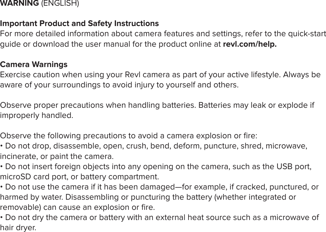 WARNING (ENGLISH)Important Product and Safety InstructionsFor more detailed information about camera features and settings, refer to the quick-start guide or download the user manual for the product online at revl.com/help. Camera WarningsExercise caution when using your Revl camera as part of your active lifestyle. Always be aware of your surroundings to avoid injury to yourself and others. Observe proper precautions when handling batteries. Batteries may leak or explode if improperly handled. Observe the following precautions to avoid a camera explosion or ﬁre:&bull; Do not drop, disassemble, open, crush, bend, deform, puncture, shred, microwave, incinerate, or paint the camera. &bull; Do not insert foreign objects into any opening on the camera, such as the USB port, microSD card port, or battery compartment.&bull; Do not use the camera if it has been damaged&mdash;for example, if cracked, punctured, or harmed by water. Disassembling or puncturing the battery (whether integrated or removable) can cause an explosion or ﬁre. &bull; Do not dry the camera or battery with an external heat source such as a microwave of hair dryer. 