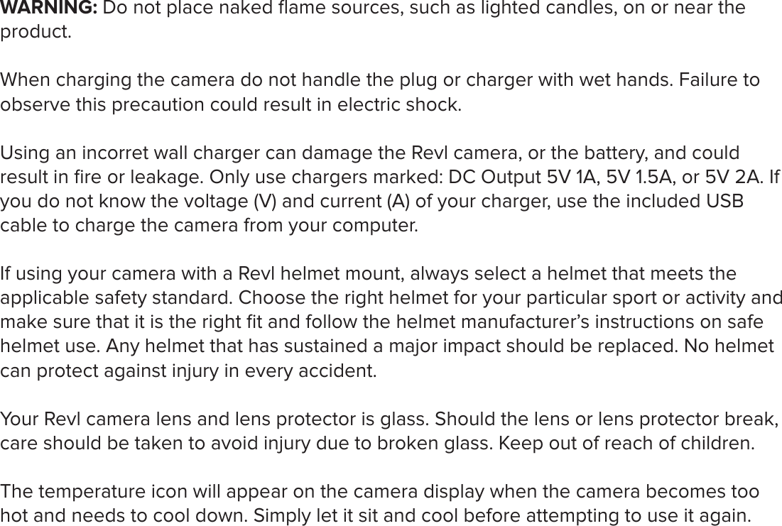 WARNING: Do not place naked ﬂame sources, such as lighted candles, on or near the product. When charging the camera do not handle the plug or charger with wet hands. Failure to observe this precaution could result in electric shock. Using an incorret wall charger can damage the Revl camera, or the battery, and could result in ﬁre or leakage. Only use chargers marked: DC Output 5V 1A, 5V 1.5A, or 5V 2A. If you do not know the voltage (V) and current (A) of your charger, use the included USB cable to charge the camera from your computer.If using your camera with a Revl helmet mount, always select a helmet that meets the applicable safety standard. Choose the right helmet for your particular sport or activity and make sure that it is the right ﬁt and follow the helmet manufacturer&rsquo;s instructions on safe helmet use. Any helmet that has sustained a major impact should be replaced. No helmet can protect against injury in every accident. Your Revl camera lens and lens protector is glass. Should the lens or lens protector break, care should be taken to avoid injury due to broken glass. Keep out of reach of children.The temperature icon will appear on the camera display when the camera becomes too hot and needs to cool down. Simply let it sit and cool before attempting to use it again.