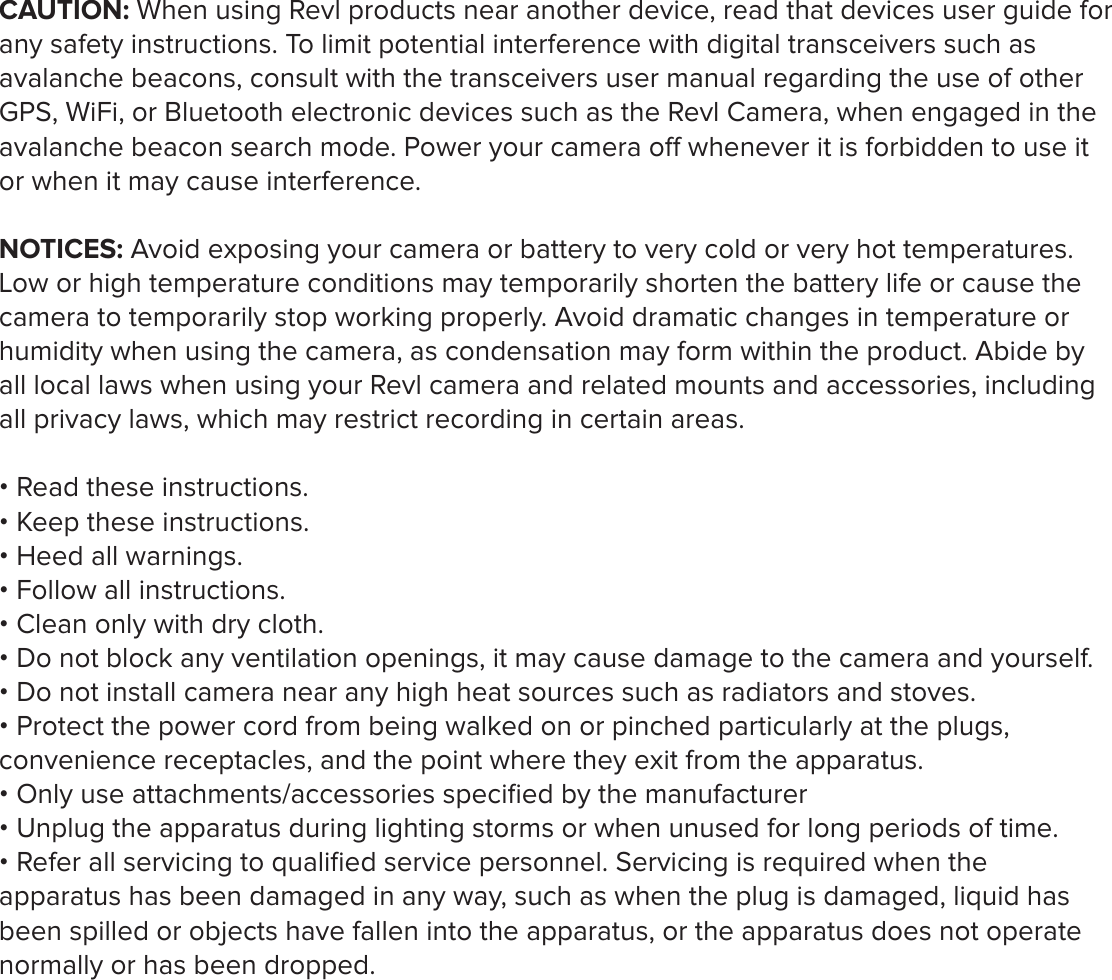 CAUTION: When using Revl products near another device, read that devices user guide for any safety instructions. To limit potential interference with digital transceivers such as avalanche beacons, consult with the transceivers user manual regarding the use of other GPS, WiFi, or Bluetooth electronic devices such as the Revl Camera, when engaged in the avalanche beacon search mode. Power your camera o whenever it is forbidden to use it or when it may cause interference. NOTICES: Avoid exposing your camera or battery to very cold or very hot temperatures. Low or high temperature conditions may temporarily shorten the battery life or cause the camera to temporarily stop working properly. Avoid dramatic changes in temperature or humidity when using the camera, as condensation may form within the product. Abide by all local laws when using your Revl camera and related mounts and accessories, including all privacy laws, which may restrict recording in certain areas. &bull; Read these instructions.&bull; Keep these instructions.&bull; Heed all warnings.&bull; Follow all instructions.&bull; Clean only with dry cloth.&bull; Do not block any ventilation openings, it may cause damage to the camera and yourself.&bull; Do not install camera near any high heat sources such as radiators and stoves.&bull; Protect the power cord from being walked on or pinched particularly at the plugs, convenience receptacles, and the point where they exit from the apparatus.&bull; Only use attachments/accessories speciﬁed by the manufacturer&bull; Unplug the apparatus during lighting storms or when unused for long periods of time. &bull; Refer all servicing to qualiﬁed service personnel. Servicing is required when the apparatus has been damaged in any way, such as when the plug is damaged, liquid has been spilled or objects have fallen into the apparatus, or the apparatus does not operate normally or has been dropped. 