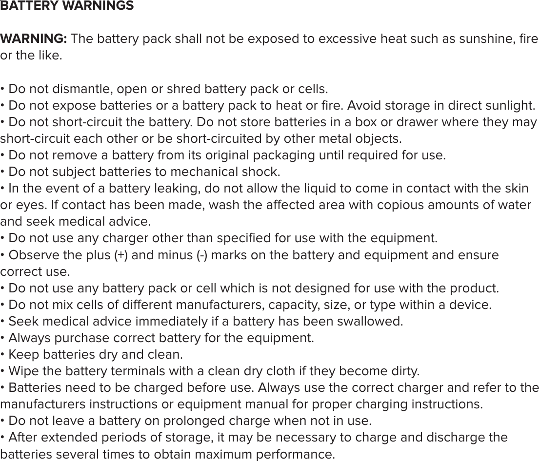 `BATTERY WARNINGSWARNING: The battery pack shall not be exposed to excessive heat such as sunshine, ﬁre or the like. &bull; Do not dismantle, open or shred battery pack or cells. &bull; Do not expose batteries or a battery pack to heat or ﬁre. Avoid storage in direct sunlight. &bull; Do not short-circuit the battery. Do not store batteries in a box or drawer where they may short-circuit each other or be short-circuited by other metal objects. &bull; Do not remove a battery from its original packaging until required for use. &bull; Do not subject batteries to mechanical shock.&bull; In the event of a battery leaking, do not allow the liquid to come in contact with the skin or eyes. If contact has been made, wash the aected area with copious amounts of water and seek medical advice. &bull; Do not use any charger other than speciﬁed for use with the equipment. &bull; Observe the plus (+) and minus (-) marks on the battery and equipment and ensure correct use. &bull; Do not use any battery pack or cell which is not designed for use with the product.&bull; Do not mix cells of dierent manufacturers, capacity, size, or type within a device. &bull; Seek medical advice immediately if a battery has been swallowed. &bull; Always purchase correct battery for the equipment.&bull; Keep batteries dry and clean.&bull; Wipe the battery terminals with a clean dry cloth if they become dirty.&bull; Batteries need to be charged before use. Always use the correct charger and refer to the manufacturers instructions or equipment manual for proper charging instructions. &bull; Do not leave a battery on prolonged charge when not in use. &bull; After extended periods of storage, it may be necessary to charge and discharge the batteries several times to obtain maximum performance. 